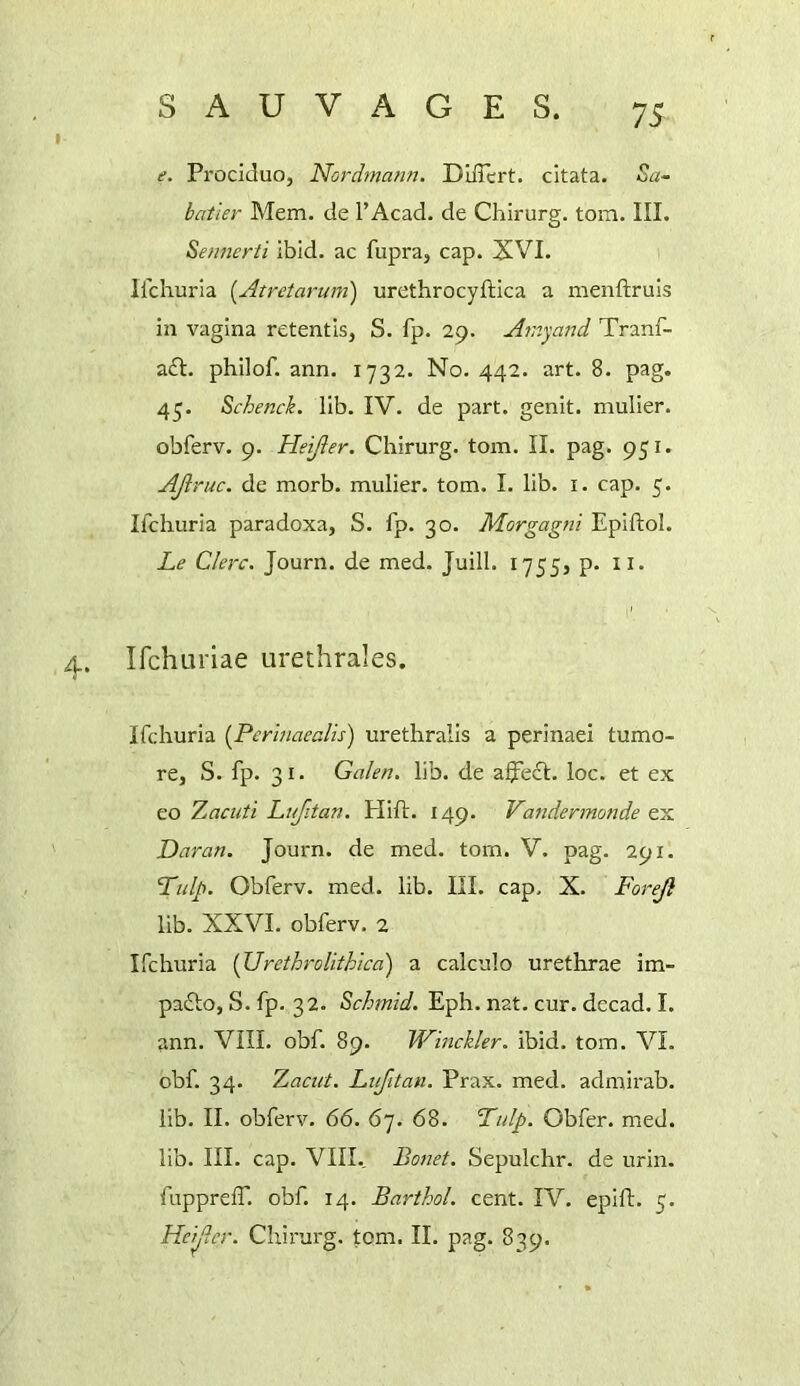 f. Prociduo, Nordmatm. Dlffert. citata. Sa- batier Mem. de I’Acad. de Chirurg. tom. III. Sennerti ibid, ac fupra, cap. XVI. Ilchuria [Atretarum) urethrocyftica a menftruis in vagina retentis, S. fp. 29. Ainyand Tranf- a£l. philof. ann. 1732. No. 442. art. 8. pag. 4^. Schench. lib. IV. de part, genit. niulier. obferv. 9. Heijler. Chirurg. tom. II. pag. 951. AJiruc. de morb. mulier. tom. I. lib. i. cap. 5. Ifchuria paradoxa, S. fp. 30. Morgagni Epiftol. Le Clerc. Journ. de med. Juill. 1755) p. ii. 4. Ifchuriae urethrales. Ifchuria [Perinaealis) urethralis a perinaei tumo- re, S. fp. 31. Galen, lib. de affe£I. loc. et ex eo T^acuti Lufitan. Plift. 149. Vandermonde ex Daran. Journ. de med. tom. V. pag. 291. Ttilp. Obferv. med. lib. III. cap, X. Foreji lib. XXVI. obferv. 2 Ifchuria {Urethrolithica) a caiculo urethrae im- pafto, S. fp, 32. Schmid. Eph. nat. cur. decad. I. ann. VIII. obf. 89, Winckler. ibid. tom. VI. obf. 34. Tjaciit. Lufitan. Prax. med. admirab. lib. II. obferv, 66. 67. 68. Lulp. Obfer. med. lib. III. cap. VIII. Bonet. Sepulchr. de urin. fupprefT. obf. 14. Barthol. cent. IV. epift. 5. Heijler. Chirurg. tom. II. pag. 839.
