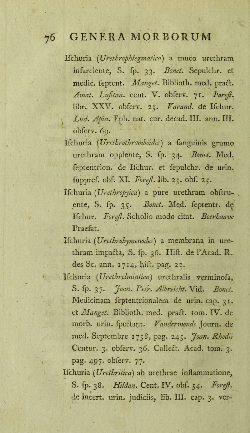 Ifcliuria (Urethrophlegmatica) a muco urethram infarciente, S. fp. 33. Bomt. Sepulclar. et medic, feptent. Mauget. BIblioth. med. pra£l. Amat. Lufitan. cent. V. obferv. 71. horejl. libr. XXV. obferv. 25. Varand. de Ifchur. ^ Ltid. Apin. Eph. nat. cur. decad. III. ann. III. obferv. 69. Ifchuria {Urethrothramboides) a fanguinis grumo, urethram opplente, S. fp. 34. Bonet. Med. feptentrion. de Ifchur. et fepulchr. de urin. fuppref. obf. XI. Forejl. lib. 25. obf. 25. Ifchuria {Urcthropyica) a pure urethram obfliru- ente, S. fp. 35. Bonet. Med- feptentr. d^ Ifchur. Forejl. Scholio modo citat. Boerhaave Praefat. Ifchuria (JJrethrohymenodes) a membrana in ure- thram impafta, S. fp. 36. Hift. de I’Acad. R. des Sc. ann. 1714, hift. pag. 22. Ifchuria [Urethrelmintica) uretliralis verminofa, S. fp. 37. Joan. Petr. Alhreicht. Vid. Bonet. Medicinam feptentrionalem de urin. cap. 31. et Manget. Biblioth. med. pracl. tom. IV. de morb. urin. fpeftant. Vandermotide Journ. de med. Septembre 1758, pag. 245. Joan. Rhodii Centur. 3. obferv. 36. Collect. Acad. tom. 3. pag. 497. obferv. 77. Ifchuria (Urethritica) ab urethrae inflammatione, S. fp. 38. Hildan. Cent. IV. obf. 54. Forejl. de incert. urin. judiciis. lib. III. cap. 3. ver-