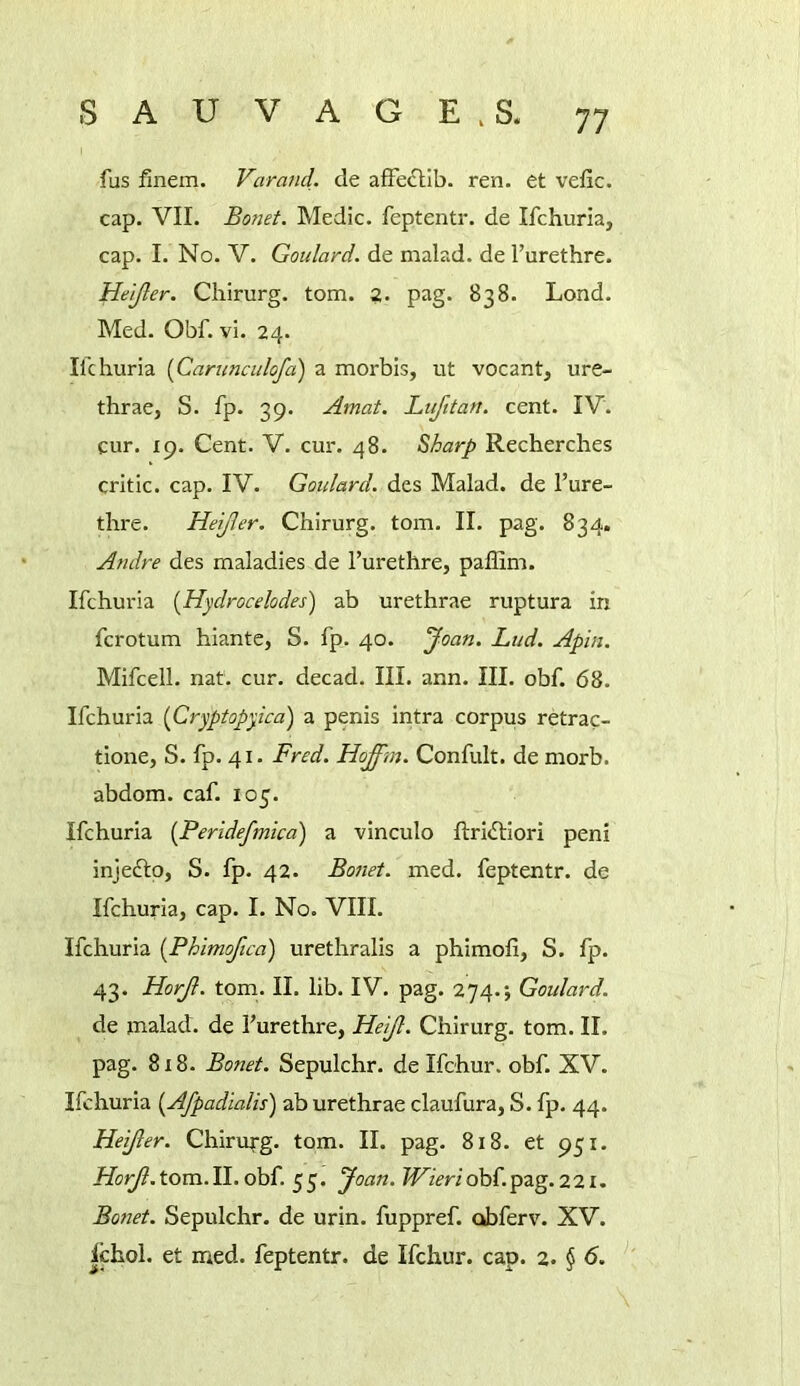 fus finem. Varand. de afFeclIb. ren. et vefic. cap. VII. Bonet. Medic, feptentr. de Ifchuria, cap. I. No. V. Goulard, de malad. de I’urethre. Hejjler. Chirurg. tom. ?. pag. 838. Lond. Med. Obf. vi. 24. Ifchuria [Carimculofa) a morbis, ut vocant, ure- thrae, S. fp. 39. Amat. Lufttan. cent. IV. cur. 19. Cent. V. cur. 48. Sharp Recherches critic, cap. IV. Goulard, des Malad. de I’ure- thre. Heijler. Chirurg. tom. II. pag. 834. Andre des maladies de I’urethre, paffim. Ifchuria [Hydrocelodes) ab urethrae ruptura in fcrotum hiante, S. fp. 40. Joan. Lud. Apin. Mifcell. nat. cur. decad. III. ann. III. obf. 68. Ifchuria (Cryptopyica) a penis intra corpus retrac- tione, S. fp. 41. Fred. Hofftn. Confult. de morb. abdom. caf. 105. Ifchuria [Perldefmica) a vinculo ftri<iliori peni injeftp, S. fp. 42. Bonet. med. feptentr. de Ifchuria, cap. I. No. VIII. Ifchuria [Phimoftca) urethralis a phimofi, S. fp. 43. Horjl. tom. II. lib. IV. pag. 274.; Goulard. de malad. de I’urethre, Heijl. Chirurg. tom. II. pag. 818. Bonet. Sepulchr. de Ifchur. obf. XV. Ifchuria {Afpadialis) ab urethrae claufura, S. fp. 44. Heijler. Chirurg. tom. II. pag. 818. et 951. HorJ.tom.ll.ohi. 53. Joan. ?Fzm'obf.pag.221. Bo7iet. Sepulchr. de urin. fuppref. obferv. XV. Ichol. et Hied, feptentr. de Ifchur. cap. 2. § 6.