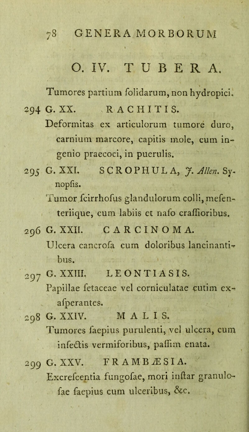 O. IV. T U B E R A, Tumores partium Tolidarum, non hydropici, 294 G. XX. RACHITIS. Deformitas ex articulorum tumore duro, carniuin marcore, capitis mole, cum in- genio praecoci, in puerulis. 295 G. XXI. SCROPHULA, J. Men, Sy. nopfis. Tumor fcirrhofus glandulorum colli, mefen- teriique, cum labiis et nafo craflioribus. 296 G. XXII. CARCINOMA. Ulcera cancrofa cum doloribus lancinanti-^- bus. oqy G. XXIII. L E O N TI A S I S. Papillae fetaceae vel corniculatae cutim cx- afperantes. 298 G. XXIV. M A L I S. Tumores faepius purulenti, vel ulcera, cum infedis vermiforibus, paffim enata. 299 G. XXV. FRAMBiESIA. Excrefcentia fungofae, mori inftar granulo- fae faepius cum ulceribus, &c.