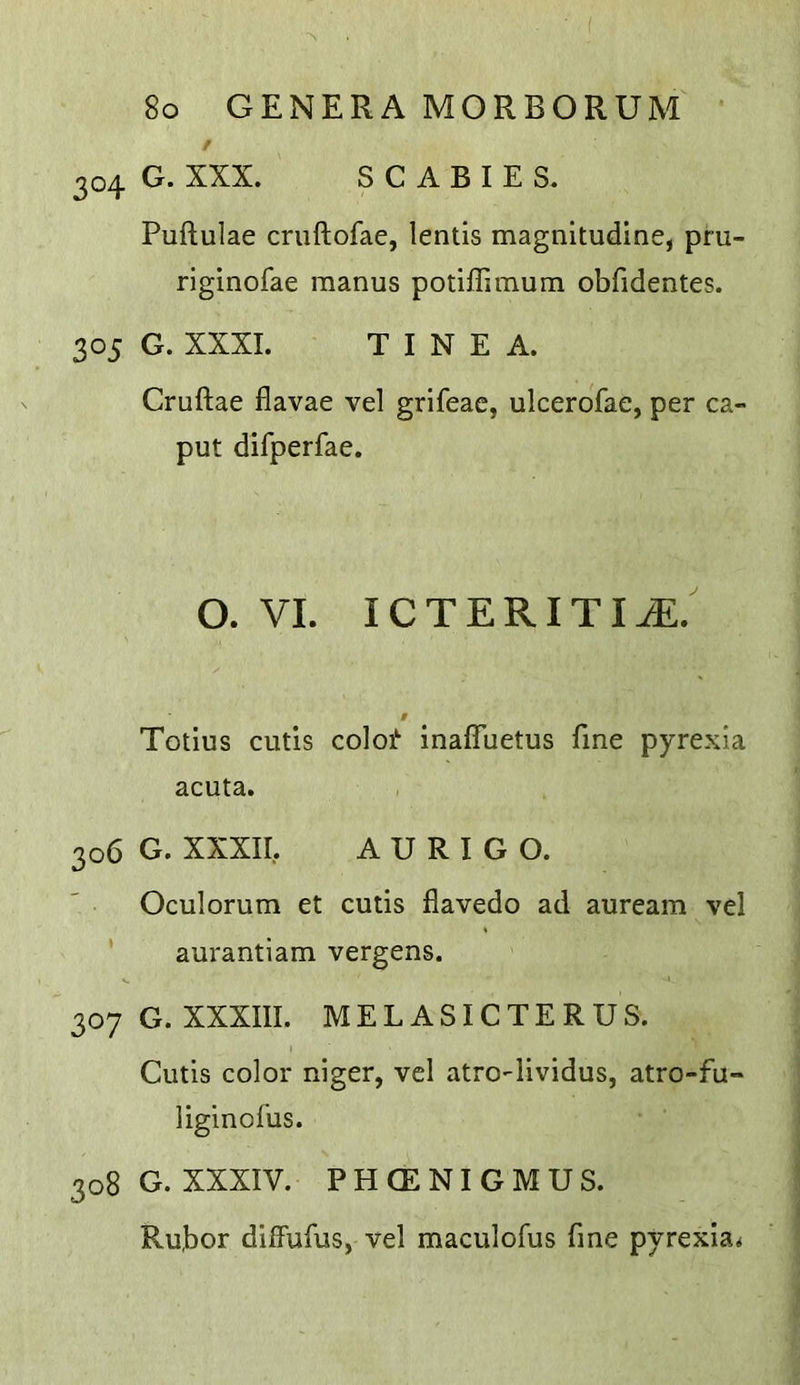 304 G. XXX. SCABIES. Puftulae cruftofae, lentis magnitudine, pru- riginofae raanus potiffimum obfidentes. 305 G. XXXI. TINEA. Cruftae flavae vel grifeac, ulcerofae, per ca- put difperfae. O. VI. ICTERITIiE.' Totius cutis coloi*’ inaffuetus fine pyrexia acuta. 306 G. XXXII, A U R I G O. Oculorum et cutis flavedo ad auream vel aurantiam vergens. 307 G. XXXIII. MELASICTERUS. Cutis color niger, vel atro-lividus, atro-fu- liginofus. 308 G. XXXIV. PHCENIGMUS. Ru,bor dilFufus, vel maculofus fine pyrexia<