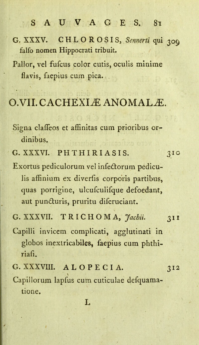 G. XXXV. CHLOROSIS, Sennerti qui 309 falfo nomen Hippocrati tribuit. Pallor, vel fufcus color cutis, oculis mlnirae flavis, faepius cum pica. O.VII. CACHEXIA ANOMALY. Signa clafTeos et affinitas cum prioribus or- dinibus. G. XXXVI. PHTHIRIASIS. 310 Exortus pediculorum vel infeftorum pedicu- lis affinium ex diverfis corporis partibus, quas porrigine, ulcufculifque defoedant, aut punduris, pruritu difcruciant. G. XXXVII. TRICHOMA, Jachii. 311 Capllli invicem complicati, agglutinati in globos inexlricabiles, faepius cum phthi- riafi. G. XXXVIII. ALOPECIA. 312 Capillorum lapfus cum cuticulae defquama- tione. L
