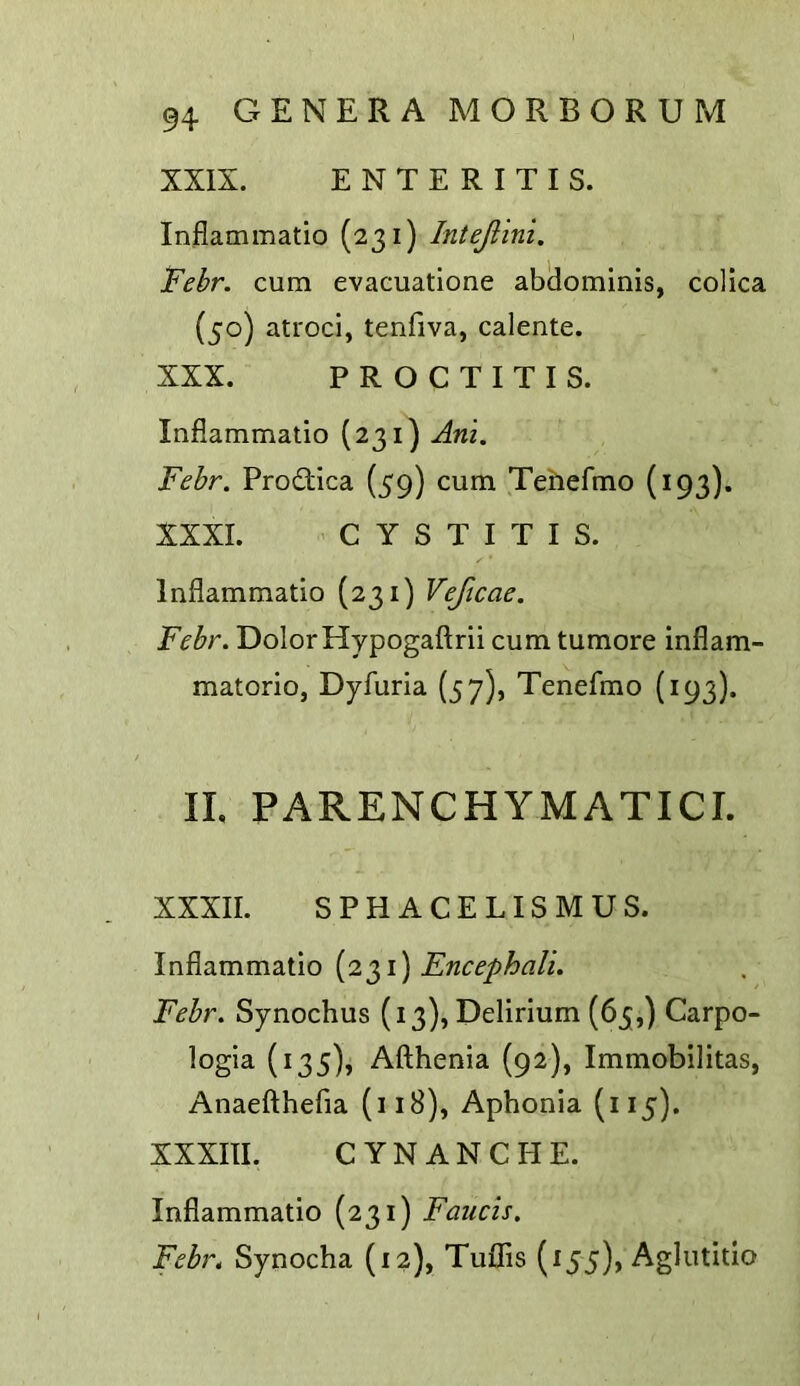 XXIX. ENTERITIS. Inflammatio (231) Intejiini. Febr. cum evacuatlone abdominis, colica (50) ati'oci, tenfiva, calente. XXX. PROCTITIS. Inflammatio (231) Am, Febr, Prodica (59) cum Tehefmo (193). XXXI. CYSTITIS. Inflammatio (231) Vejicae. Febr. Dolor Hypogaftrii cum tumore inflam- matorio, Dyfuria (57), Tenefmo (193). IL PARENCHYMATICI. XXXII. SPHACELISMUS. \w?L2imm2i\\o {2^1) Encephali. Febr, Synochus (13), Delirium (65,) Carpo- logia (135), Afthenia (92), Immobilitas, Anaefthefia (iiB), Aphonia (115). XXXIII. CYNANCHE. Inflammatio (231) Faucis. Febi\ Synocha (12), Tuflis (155), Aglutitio