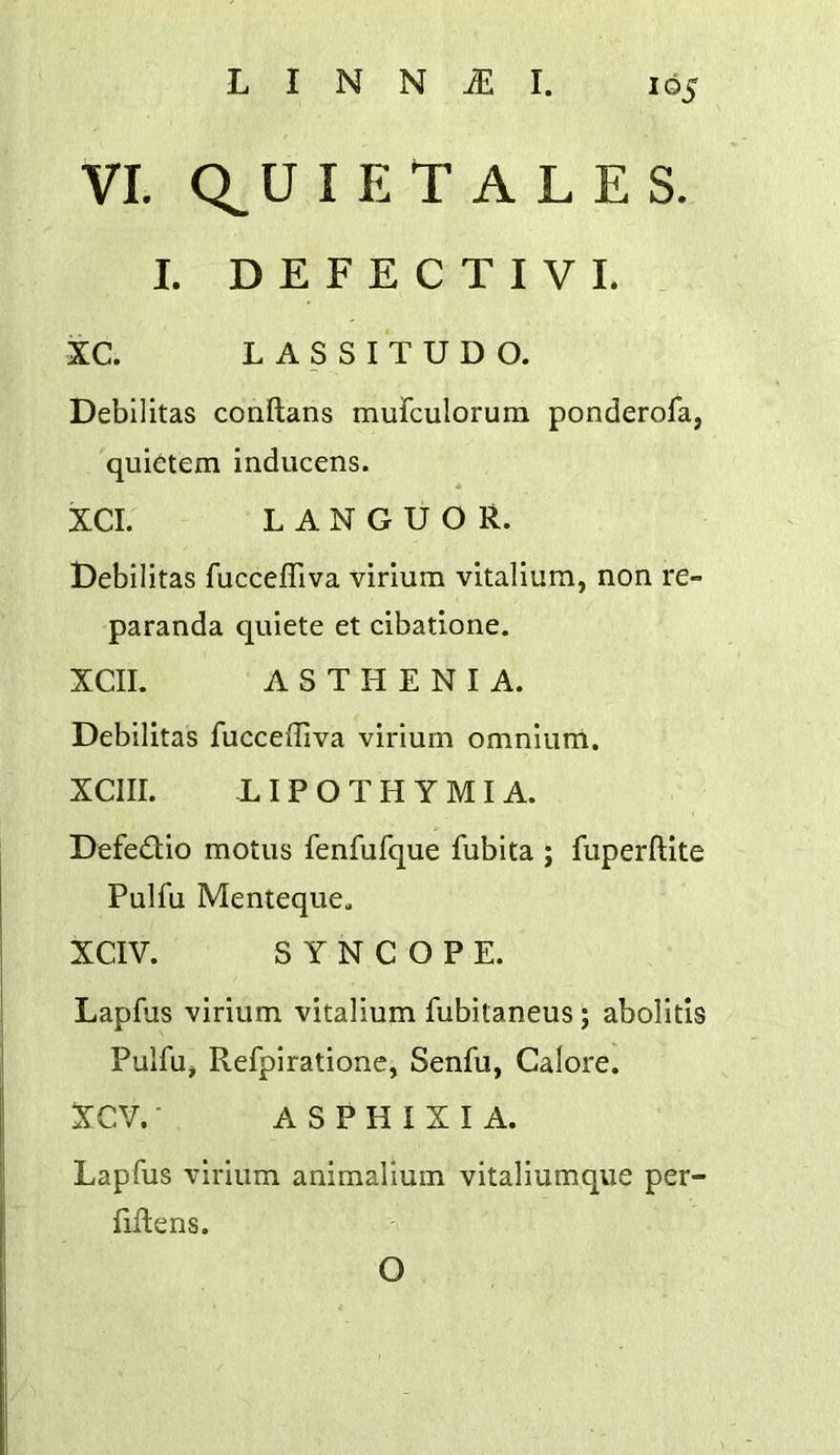 VL Q^U I E T A L E S. I. D E F E C T I V L XC. L A S S I T U D O. Debilitas conftans mufculorum ponderofa, quietem inducens. * XCI. LANGUOR. t)ebilitas fucceffiva virium vitalium, non re- paranda quiete et cibatione. XCII. ASTHENIA. Debilitas fucceffiva virium omnium. XCIII. -L I P O T H Y MI A. Defedio motus fenfufque fubita ; fuperftite Pulfu Menteque. XCIV. SYNCOPE. Lapfus virium vitalium fubitaneus ; abolitis Pulfu^ Refpirationc, Senfu, Galore. XCV. ■ A S P H I X I A. Lapfus virium animalium vitaliumque per- fiftens. O