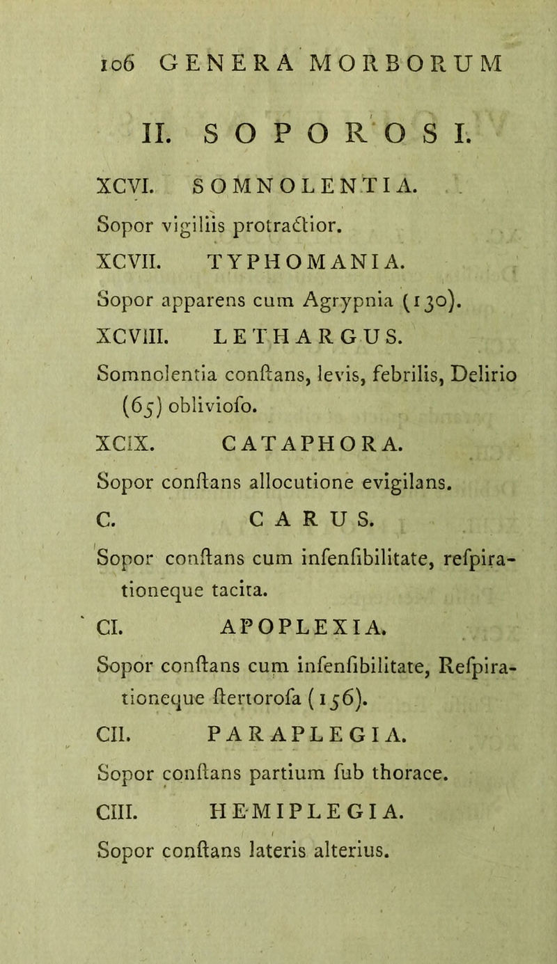 II. S O P O R' O S I. XCVI. SOMNOLENTIA. Sopor vigillis protratlior. XCVII. TYPHOMANIA. Sopor apparens cum Agrypnia (130). XCVIII. LETHARGUS. Somnolentia conftans, levis, febrilis, Delirio (65) obliviofo. XCIX. CATAPHORA. Sopor conftans allocutione evigilans. C. C A R U S. Sopor conftans cum infenfibilitate, refpira- tioneque tacira. ' Cl. APOPLEXIA. Sopor conftans cum infenfibilitate, Refpira- tioneque ftenorofa (156). CIl. PARAPLEGIA. Sopor conftans partium fub thorace. cm. HEMIPLEGIA. Sopor conftans lateris alterius.
