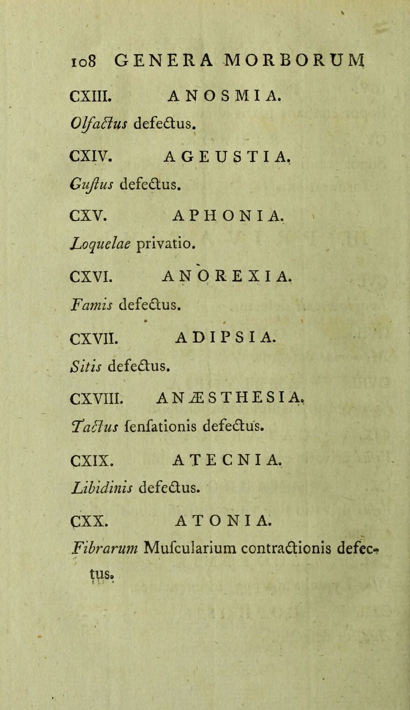 CXIIL ANOSMIA. Olfa^us defe£tus. CXIV. A G E U S T I A, Gujius defe£tus. CXV. APHONIA. Loquelae privatio. CXVI. ANOREXIA. Famis defedus. CXVII. A D I P S I A. Sitis defedus. CXVIII. ANAESTHESIA, FaBus fenfationis defedus. CXIX. A T E C N I A. Libidinis defedus. CXX. A T O N I A. Fibrarum Mufcularium contradionis defec- tvis.