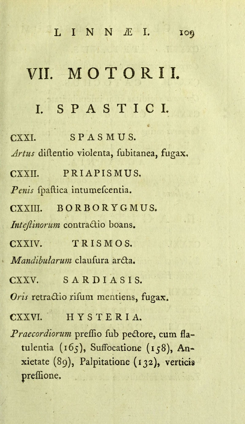VII. M O T O R I L I. S P A S T I C I. CXXI. SPASMUS. Jrtus diftentio violenta, fubitanea, fugax, CXXII. PRIAPISMUS. Penis fpaftica intumefcenda. CXXIII. BORBORYGMUS. Intejiinorum contradlio boans. CXXIV. T R I S M O S. Mandihularum claufura ardta. CXXV. S A R D I A S I S. Oris retradtio rifuiii mentiens, fugax. CXXVI. HYSTERIA. Praecordiorum preffio fub pedlore, cum fla- tulentia (165), SufFocatione (158), An- xietate (89), Palpitatione (132), verticis preflione.