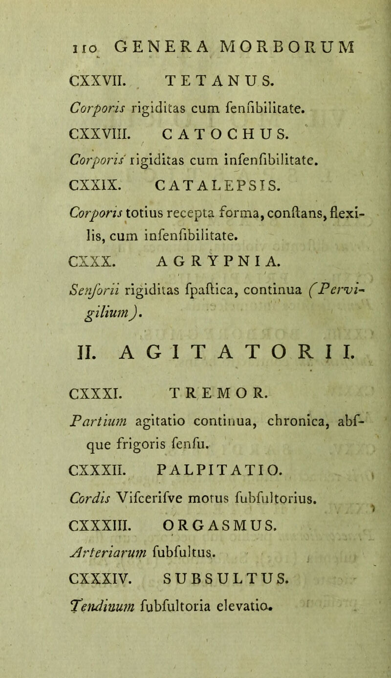 CXXVII. TETANUS. Corporis riglditas cum fenfibilicate. CXXVIII. CATOCHUS. Corporis cum infenfibilitate. CXXIX. CATALEPSIS. Corporis totius recepta forma, conftans, fiexi- lis, cum infenfibilitate. CXXX. A G R Y P N I A. Senjbrii rigiditas fpaflica, continua (Pervi- gilium ), II. A G 1 T A T O R I I. CXXXI. TREMOR. Partium agitatio continua, chronica, abf- que frigoris fenfu. CXXXIL PALPITATIO. Cordis Vifcerifve morus fubfultorius. CXXXIII. ORGASMUS. jdrteriarum fubfultus. CXXXIV. SUBSULTUS. Tendinum fubfultoria elevatio.