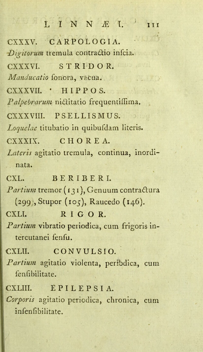 CXXXV. CARPOLOGIA. ■Digitorum tremiila contradtio infcia. CXXXVL STRIDOR. Manducatio fonora, vacua. CXXXVII. * HIPPOS. Palpebrarum niditatio frequemiflima. CXXX VIII. P S E L LIS M U S. Loquelae titubatio in quibufdam literis. CXXXIX. CHOREA. Lateris agitatio treraula, continua, inordi- nata. CXL. BERIBERI. Partium tremor (131), Genuum contrad;ura (299;, Stupor (105), Raucedo (146). CXLl. RIGOR. Partium vibratio periodica, cum frigoris in- tercutanei fenfu. CXLII. C ON VUES IO. ' Partium agitatio violenta, pertbdica, cum fenfibilitate. CXLIII. EPILEPSIA. Corporis agitatio periodica, chronica, cum infenfibilitate.