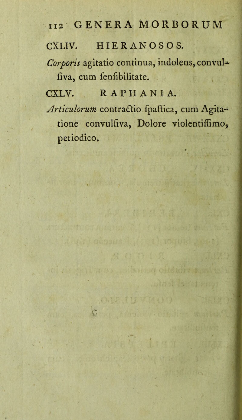 CXLIV. HIERANOSOS. Corporis agitatio continua, indolens, convuU fiva, cum fenfibilitate. CXLV. R A P H A N I A. Articulorum contra£tio fpaftica, cum Agita- tione convulfiva, Dolore violentiffimoj peiiodico.
