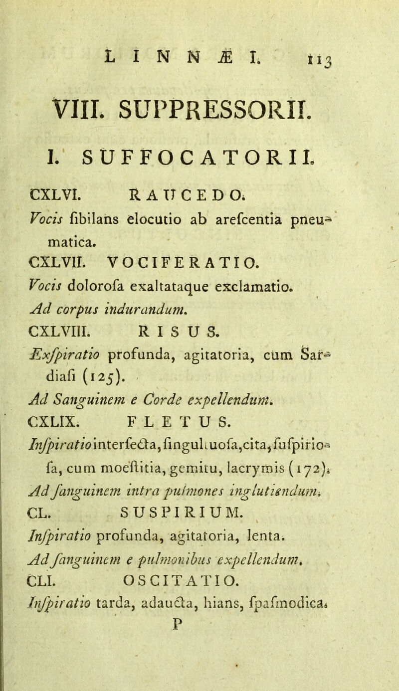 VIII. SUPPRESSORII. I.' SUFFOCATORIL CXLVI. R A TT C E D Oi Vocis fibllans elocutio ab arefcentia pneu-^ matica. CXLVII. VOCIFE RATIO. Vocis dolorofa exaltataque exclamatio. Ad corpus indurandum. CXLVIII. R I S U S. Exfpiratio profunda, agitatoria, cum Sar- diafi (125). Ad Sanguinem e Corde expelkndum. CXLIX. F L E T U S. /;^iVrt^/(?interfe£ta,ringulLUora,cita,fufpirio* fa, cum moeftitia, gemitu, lacrymis (172)4 Ad fanguinem intra pulmones inglutisudunii CL. S U S P I RI U M. Jnfpiratio profunda, agitatoria, lenta; Ad fanguinem e puhnonibus expellendum. CLI. OSCITATIO. Jnfpiratio tarda, adaucla, hians, fpafmodica^ P