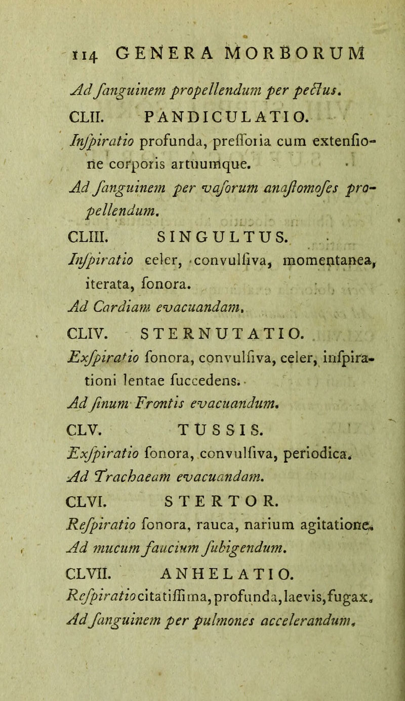 Ad fanguinem propellendum per peHus, CLIL PANDICULATIO. Infpiratio profunda, preflbiia cum extenfio- ne corporis artuurrique. Ad fanguinem per njaforum anafomofes pro- pellendum. CLIII. SINGULTUS. Infpiratio celer, -convulliva, momeotanea, iterata, fonora. Ad Cardiam e<vacuandam, CLIV. STERNUTATIO. ExfpiraHo fonora, convulfiva, celer, infpira- tioni lentae fuccedensi- Ad finum Frontis evacuandum, CLV. T U S S I S. Exfpiratio fonora, convulfiva, periodica* Ad I’rachaeam evacuandatn. CLVI. S T E R T O R. Refpiratio fonora, rauca, narlum agitatione* Ad mucum faucium fubigendum, CLVII. ANHELATIO. i?(^irj//(3cltatiflima, profunda, laevis,fugax. Ad fanguinem per pulmones accelerandum»