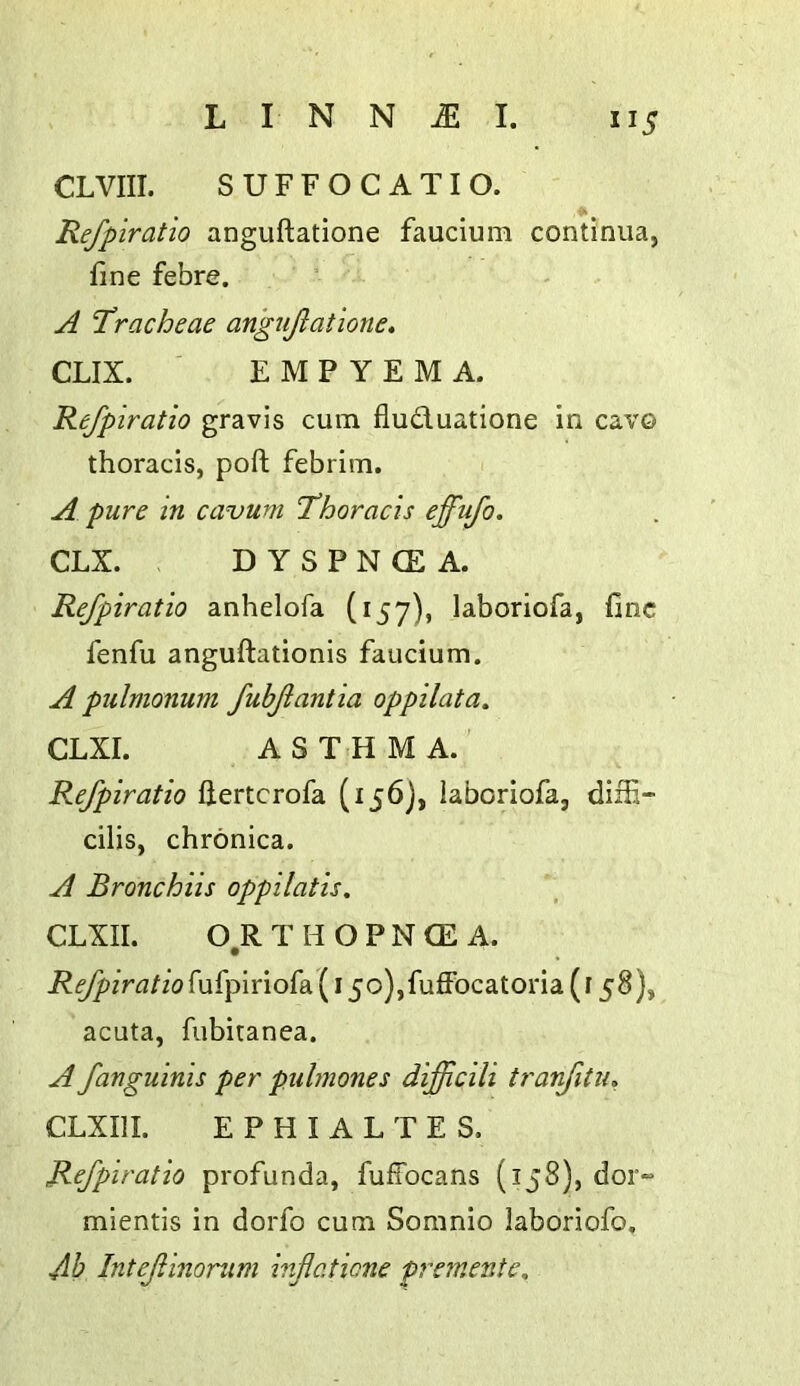 CLVIII. SUFFOC ATIO. Refpiratio anguftatione faucium continua, fine febre. A ‘Tracheae angtijlatione. CLIX. ' EMPYEMA. Refpiratio gravis cum fluduatione in cavo thoracis, port febrim. A pure in cavum Thoracis effufo. CLX. D Y S P N CE A. Refpiratio anhelofa (157), laboriofa, fine fenfu anguftationis faucium. A pulmonum fubfantia oppilata. CLXI. A S T<H M A. Refpiratio ftertcrofa (156), laboriofa, diifi- cilis, chronica. A Bronchiis oppilatis. CLXII. 0,R T H O P N CE A. Refpiratio fufpiriofa (15o),fuffocatoria (158), acuta, fubitanea. A fanguinis per puhnones difficili tranfitiu, CLXIIL E P H I A L T E S, Refpiratio profunda, fuffocans (158), doi”“ mientis in dorfo cum Soranio laboriofo. db Intefinonim inflaticne pretnente.