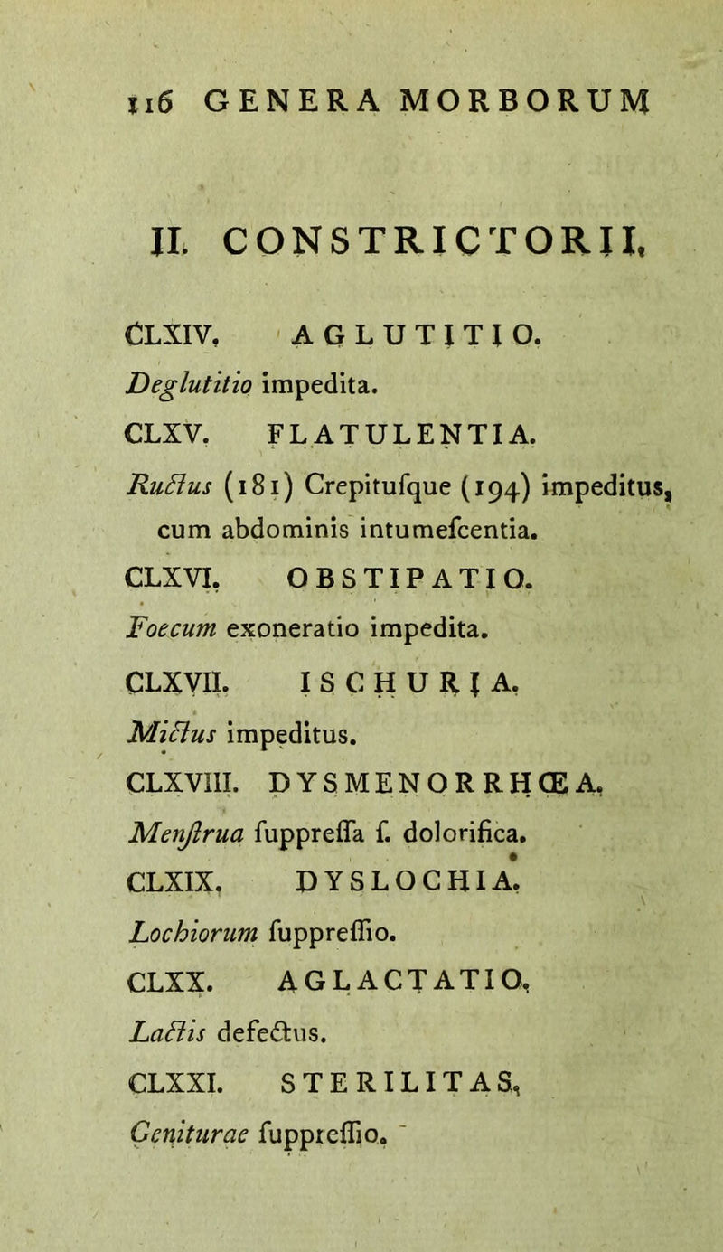 IL CQNSTRICTORII. CLXIV, ' A a L U T I T I O. Deglutitio impedita. CLXV, FLATULENTIA. RuElus (i8i) Crepitufque (194) impeditus, cum abdominis intumefcentia. CLXVI, OBSTIPATIO. Foecum exoneratio impedita, CLXVII. I S C H U R J A, MiSius impeditus. CLXVIll. DYSMENORRHCEA, Menjlrua fuppreffa f. dolorifica. CLXIX, DYSLOCHIA* Lochiorum fuppreflio. CLXX. AG L ACT ATI O, Ladis defe£tus. CLXXI. STERILITAS, Geniturae fuppreflio, '