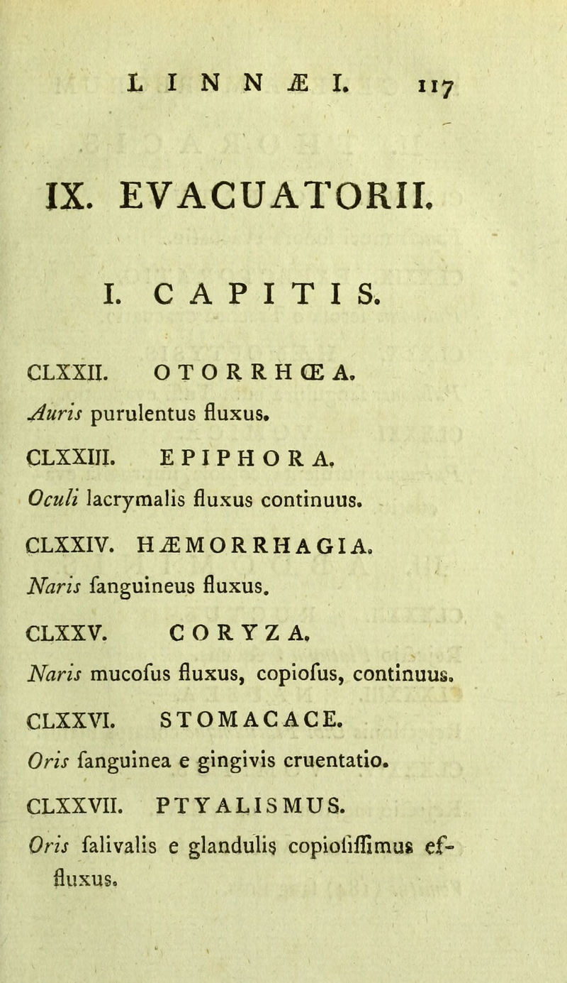 L CAPITIS. CLXXII. OTORRHCEA. Aurts purulentus fluxus. CLXXIII. EPIPHORA, Oculi lacrymalis fluxus continuus. CLXXIV. H^MORRHAGIA. Naris fanguineus fluxus. CLXXV. CORYZA. Naris mucofus fluxus, coplofus, continuus. CLXXVI. STOMACACE. Oris fanguinea e gingivis cruentatio. CLXX VII. PTYALISMUS. Oris falivalis e glandulis copioriflimus ef- fluxus.