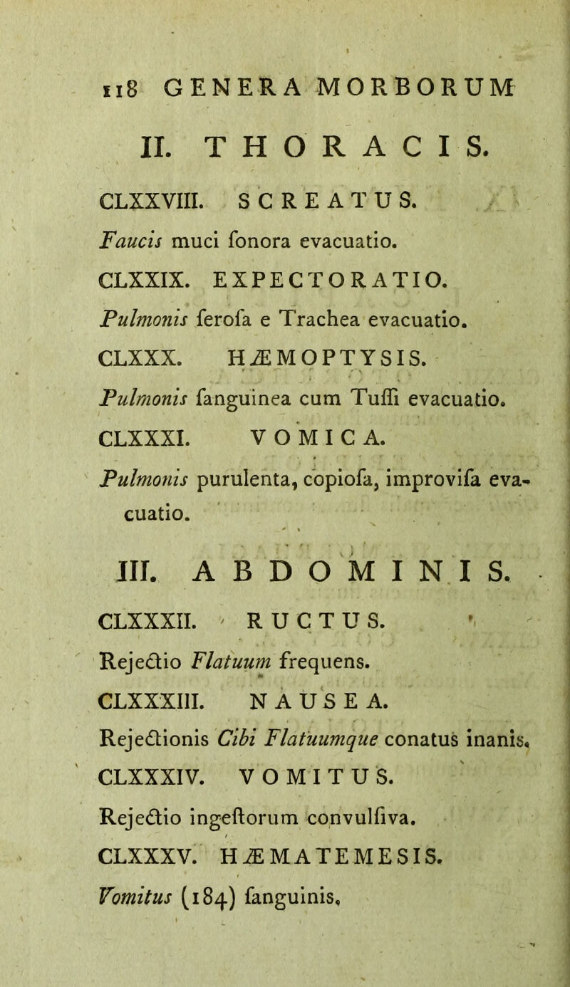 II. T H O R A C I S. CLXXVIII. S C R E A T U S. Faucis mud fonora evacuatio. CLXXIX. EXPECT ORATIO. Pulmonis ferofa e Trachea evacuatio. CLXXX. HEMOPTYSIS. Pulmonis fanguinea cum Tuffi evacuatio. CLXXXI. VOMICA. Pulmonis purulenta, copiofa, improvifa eva- cuatio. . f . t III. ABDOMINIS. CLXXXII. ' RUCTUS. Rejedio Flatuum frequens. CLXXXIII. NAUSEA. Rejedionis Cibi Flatuumque conatus inanis. CLXXXIV. V O MIT US. Rejedio ingeftorum convulfiva. CLXXXV. HEMATEMESIS. Vomitus (184) fanguinis.