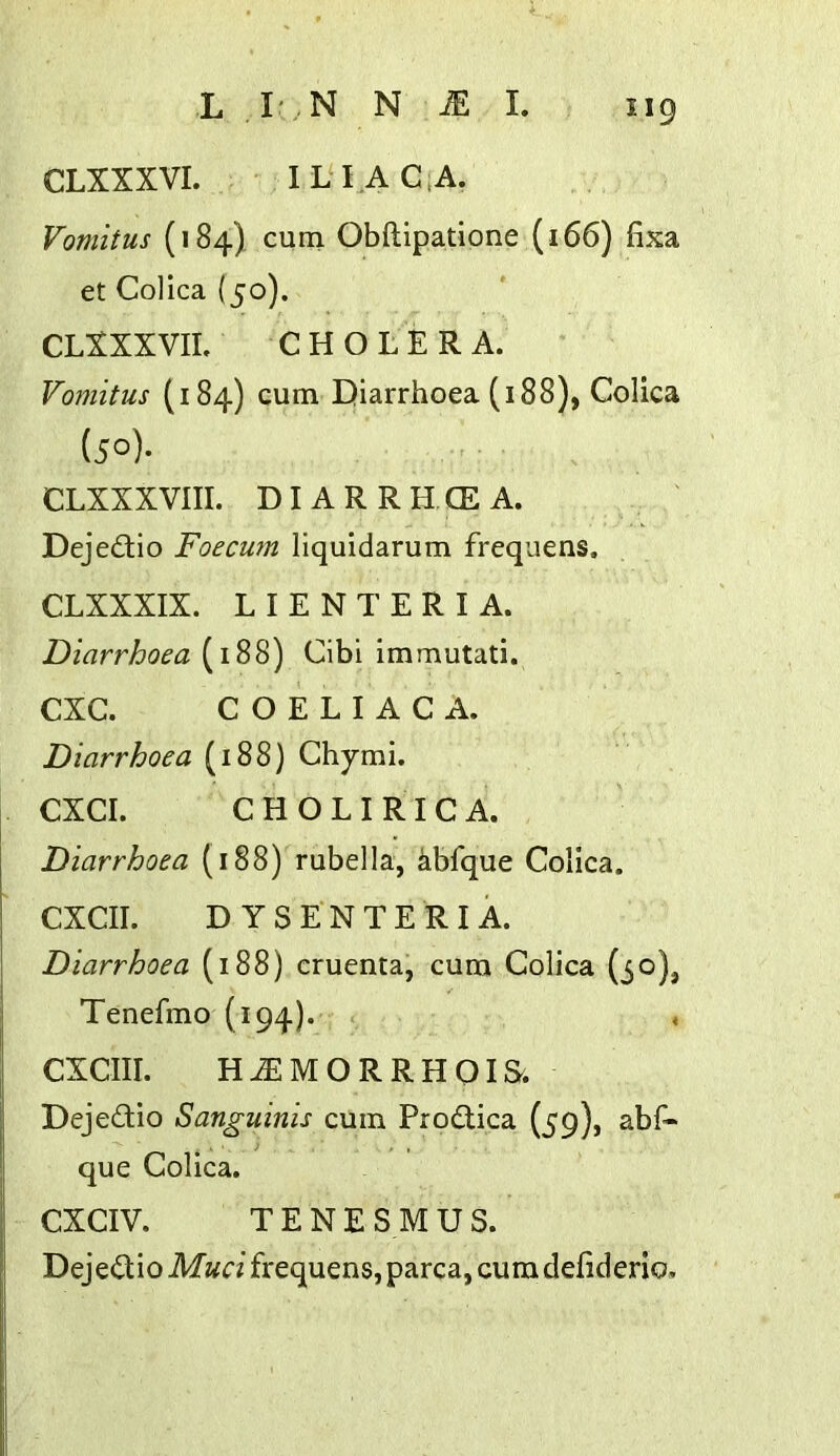 CLXXXVI. IL4AC.A. Vomitus (184) cum Obftipatione (166) fixa et Colica (50). CLXXXVIL CHOLERA. Vomitus (184) cum Diarrhoea (188), Colica (50). CLXXXVIII. DIARRHCEA. Dejedlio Foecum liquidarum frequens. CLXXXIX. L I E N T E R I A. Diarrhoea (188) Cibi imrautati. CXC. C O E L I A C A. Diarrhoea (188) Chymi. CXCI. C H O L I RI C A. Diarrhoea (188) rubella, kbfque Colica. CXCII. D YSENTERIA. Diarrhoea (188) cruenta, cum Colica (30), Tenefmo (194). , CXCIII. H^MORRHOIS. Dejedio Sanguinis cum Prodica (59), abf« que Colica. CXCIV. TENESMUS. Dejedio Mud frequens, parca, cum defiderio.