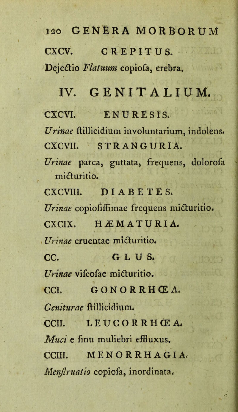 CXCV. CREPITUS. • DejedUo Flatuum copiofa, crebra. IV. G E NI T A L I U M. CXCVI. ENURESIS. Urinae ftillicidium involuntarium, indolens* CXCVII. STRANGURIA. Urinae parca, guttata, frequens, dolorofa '] mi<3:uritio. j CXCVIII. DIABETES. Urinae copiofiffimae frequens miduritio. CXCIX. HiEMATURIA. . Urinae cruentae miduritio. CC. G L U S. Urinae vifcofae miduritio. CCI. GONORRHCEA. Geniturae ftillicidium. CCII. LEUGORRHCEA. Mud e finu muliebri effluxus, CCIII. MENORRHAGIA. Menjlruatio copiofa, inordinata.