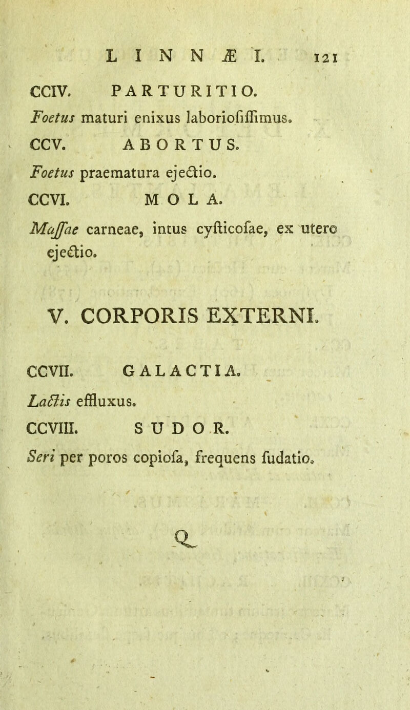 CCIV. PARTURITIO. Foetus maturi enixus laboriofifTimus. CCV. ABORTUS. Foetus praematura ejedio. CCVI. M O L A. Majfae carneae, intus cyfticofae, ex uter© ejedio. V. CORPORIS EXTERN!. CCVII. GALACTIA. La6lis effluxus. CCVIII. SUDOR. Seri per poros copiofa, frequens fudatio. -0.