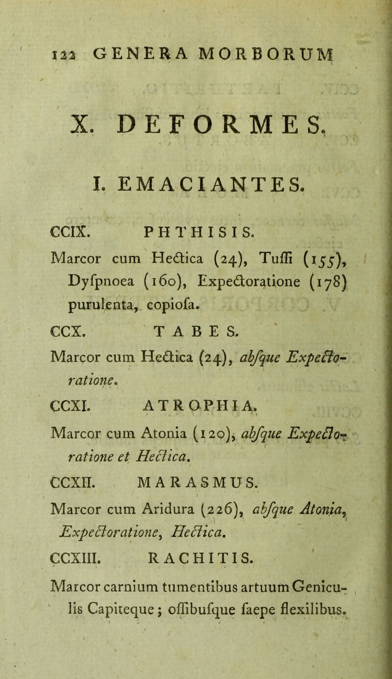 X. DEFORMES. I. EMACIANTES. CCIX. PHTHISIS. Marcor cum Hedica (24), Tufli (155), Dyfpnoea (160), Expedoratione (178) purulcnta, copiofa. CCX. TABES. Marcor cum Hedica (24), abfque Expeflo- ratione. CCXI. ATROPHIA. Marcor cum Atonia (120), abfque ExpeBo-z ratione et HeBica. CCXn. MARASMUS. Marcor cum Aridura (,226), abfque Atonia^ ExpeBoratione^ HeBica. CCXIII. RACHITIS. Marcor carnium tumentibus artuum Genlcu- lls Capiteque; offibufque faepe flexilibus.