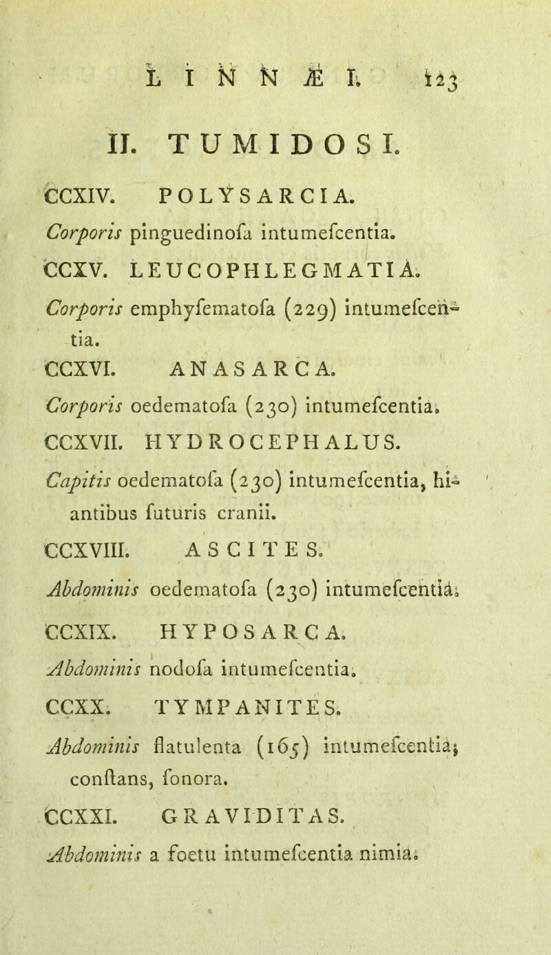 II. T U M I D O S I. CCXIV. POLYSARCIA. Corporis pinguedinofa intumercentia. CCXV. LEUCOPHLEGMATIA, Corporis emphyfematofa (229) intumefceh- tia. CCXVI. ANASARCA. Corporis oedematofa (230) intumefcentia. CCXVII. HYDROCEPHALUS. Capitis oedematofa (230) intumefcentia, hi^ antibus futuris cranii. CCXVIII. ASCITES. Abdominis oedematofa (230) intumefcehtid; CCXIX. HYPOSARCA. Abdominis nodofa intumefcentia, CCXX. TYMPANITES. Abdominis flatulenta (165) intumefcentia^ conftans, fonora. CCXXI. GRAVIDITAS. Abdominis a foetii intumefcentia nimia.