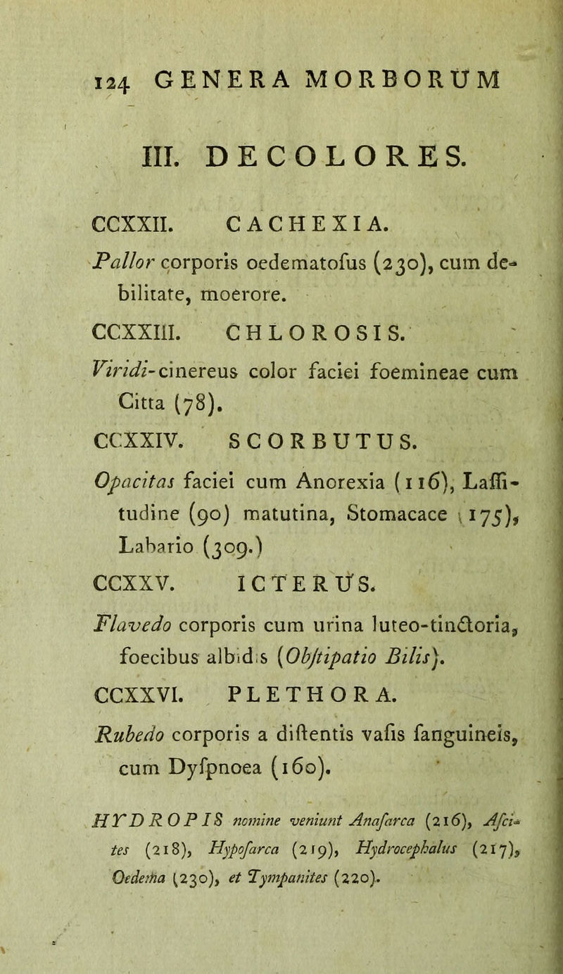 III. DECOLORES. CCXXII. CACHEXIA. Pallor corporis ocdematofus (230), cum de-* bilitatc, moerore. CCXXIil. CHLOROSIS. Viridi-color faciei foemineae cum Citta (78), CCXXIV. SCORBUTUS. Opacitas faciei cum Anorexia (116), Lafli- tudine (90) matutina, Stomacace \I75), Labario (309.) CCXXV. ICTERUS. Flavedo corporis cum iirina luteo-tindoriaj foecibus albid.s [Obftipatio Bills). CCXXVI. PLETHORA. Rubedo corporis a diftentls vafis fangulneis, cum Dyfpnoea (160). HTDROPIS nomine veniunt Anafarca (216), Afci’^ tes (218), Hypofarca (2(9), Hydrocephalus (217), Oedaha ^230), et Tympanites (220).