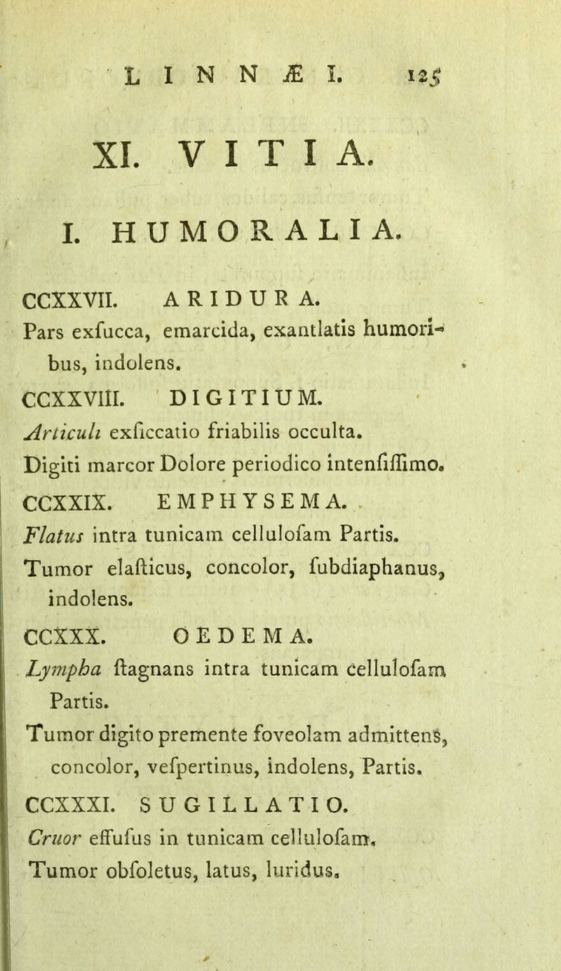 XL V I T I A. I. HUMORALIA. CCXXVII. A R I D U R A. Pars exfacca, emarcida, exantlatis humori- bus, indolens. CCXXVIII. ' DI GITIU M. Aniculi exficcatio friabilis occulta. Digit! marcor Dolore periodico intenfillimo. CCXXIX. EMPHYSEMA.. Flatus intra tunicain cellulofam Partis. Tumor elafticus, concolor, fubdiaphanus, indolens. CCXXX. OEDEMA. Lympba ftagnans intra tunicam cellulofam Partis. Tumor digito premente foveolam admittenSj concolor, vefpertinus, indolens, Partis. CCXXXI. SUGILLATIO. Cruor effufus in tunicam cellulofam. Tumor obfoletus, latus, luridus.