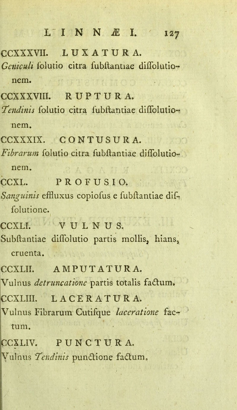 CCXXXVII. LUXATURA. Geniculi Ibludo citra fubftantiae difTolutlo- nem. CCXXXVIII. R U P T U R A. Tendinis folutio citra I'ubftantiae diflblulio-* nem. CCXXXIX. CONTUSURA. Fibrarum folutio citra fubftantiae diftblutio- nem. CCXL. P R O F U S I O, Sanguinis effluxus copiofus e fubftantiae dif- folutione. 1 CCXLI. V U L N U S. Subftantiae diflblutio partis mollis, hians, cruenta. CCXLII. AM PUT AT UR A. Vulnus detruncatione partis totalis fadtum. CCXLIII. LACERATURA. Vulnus Fibrarum Cutifque Iciceratione fac- tum. PCXLIV. PUNCTURA. Vulnus Tendinis pundtione fadtum.