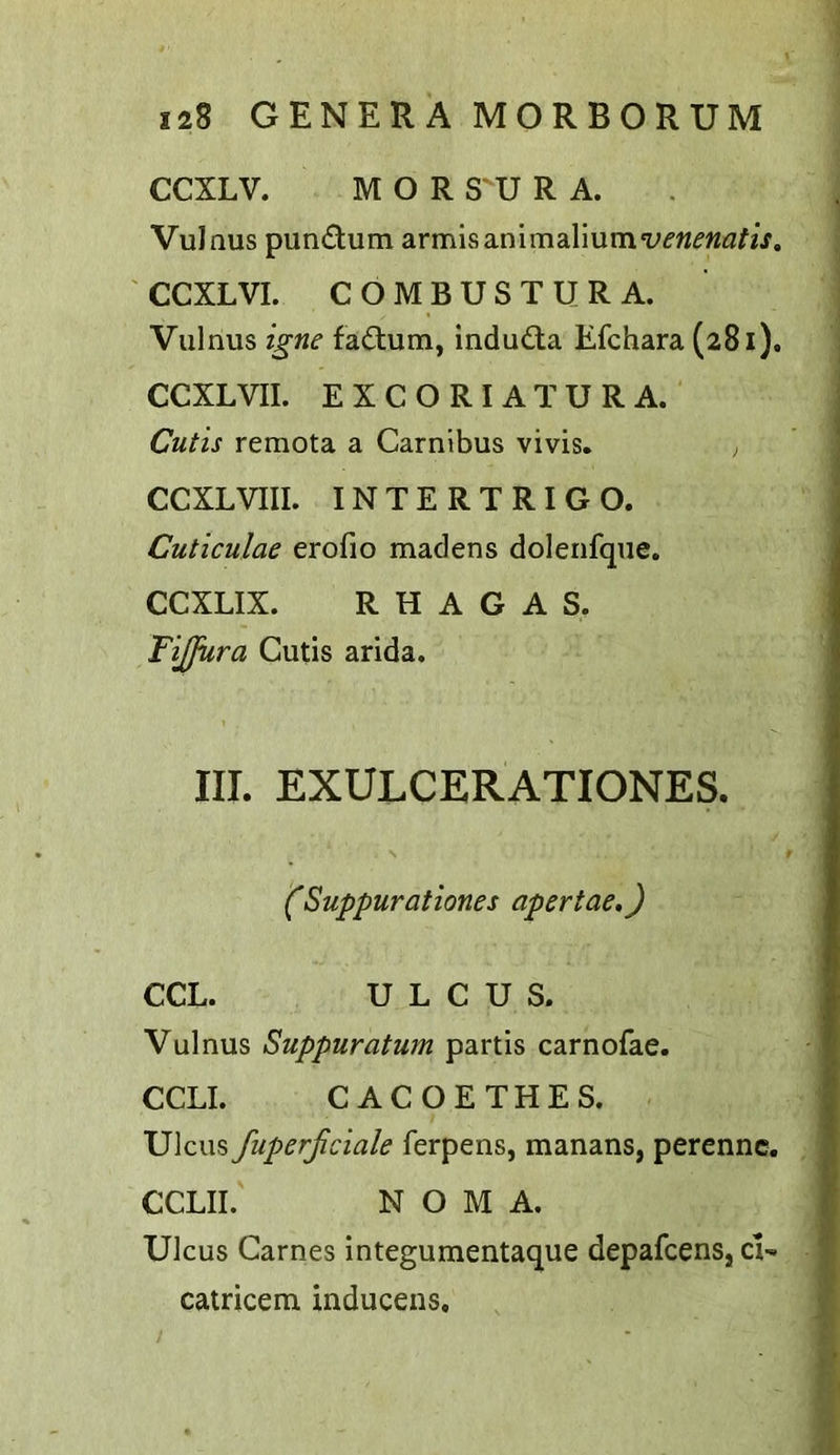 CCXLV. M O R S'U R A. Vulnus pundlum armisanimalium‘i'f«^’«<3^/j'. CCXLVI. COMBUSTURA. Vulnus igne fad:um, indudla Efchara (281). CCXLVII. EXCORIATURA. Cutis remota a Carnibus vivis. ; CCXLVIIL INTERTRIGO. Cuticulae erofio madens doleiifque. CCXLIX. R H A G A S. FiJJura Cutis arida. III. EXULCERATIONES. (Suppurationes apertae,) CCL. ULCUS. Vulnus Suppuratum partis carnofae. CCLI. CACOETHES. Ulcus fuperjiciale ferpens, manans, perennc. CCLII. NOMA. Ulcus Carnes integumentaque depafcens, cU catricem inducens.