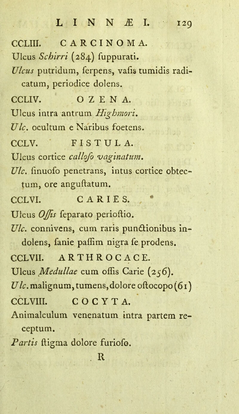 CCLIII. CARCINOMA. Ulcus Schlrri (284) fuppurati. Ulcus putridum, ferpens, vafis tumidis radi- catum, periodice dolens. CCLIV. OZENA. Ulcus intra antrum UIc. ocultum e Naribus foetens. CCLV. ' FISTULA. Ulcus cortice callofo vaginatum, Ulc. fmuofo penetrans, intus cortice obtec- tum, ore anguftatum. CCLVI. CARIES. * Ulcus OJJis feparato perioftio. Ulc. connivcns, cum raris pundlionibus in- dolens, fanie paffim nigra fe prodens. CCLVII. ARTHROCACE. Ulcus Medullae cum offis Carie (256). U Ic. malignum, tumens, dolore oflocopo (61) CCLVIII. C O C Y T A. Animalculum venenatum intra partem re- ceptum. Partis ftigma dolore furiofo. . R