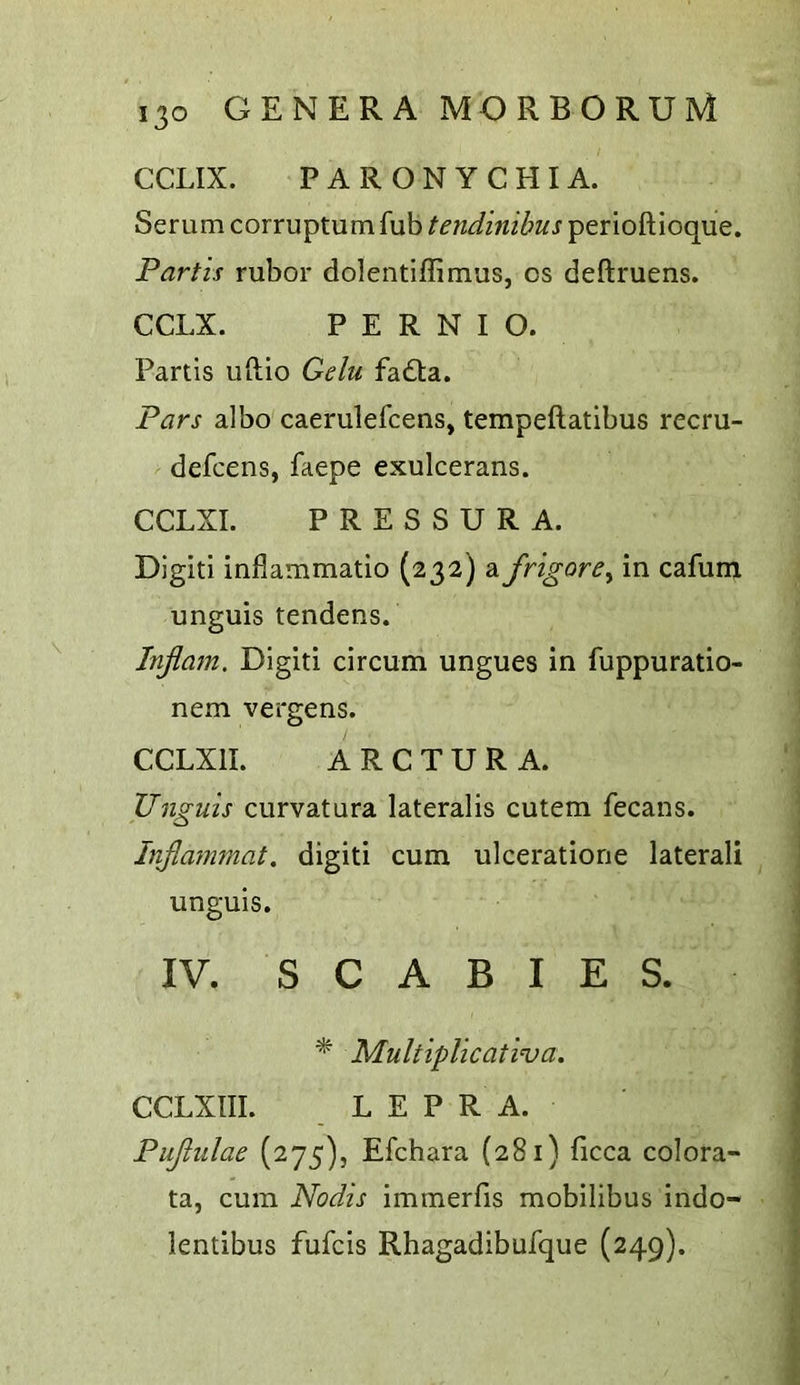 CCLIX. PARONYCHIA. Serum corruptum fub tendinibus perioftioque. Partis rubor dolentiffimus, os deftruens. CCLX. PERNIO. Partis uftio Gelu fadta. Pars albo caerulefcens, tempeftatlbus recru- defcens, faepe exulcerans. CCLXI. PRESSURA. Digit! inflammatio (232) difrigore^ in cafum unguis tendens. Inflatn. Digiti circum ungues in fuppuratio- nem vergens. CCLXII. A R C T U R A. Unguis curvatura lateralis cutem fecans. Injlammat. digiti cum ulceratione lateral! unguis. IV. SCABIES. * Multiplicativa. CCLXIII. LEPRA. Pujiulae (275), Efchara (281) ficca colora- ta, cum Nodis immerfis mobilibus indo- lentibus fufcis Rhagadibufque (249).