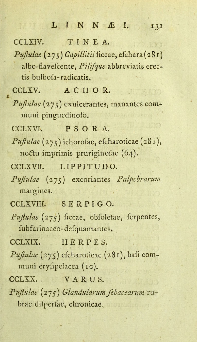 *31 CCLXIV. TINEA. Pujiulae (275) CVz/>///z/nficcae, efchara(28i) albo-flavefcente, Pilifque abbreviatis erec- tis bulbofa-radicatis. CCLXV. A C H O R. Pujiulae (275) exulcerantes, manantes com- muni pinguedinofo. CCLXVL PSORA. Pujiulae (275) ichorofae, efcharoticae (281), no£tu imprimis pruriginofae (64). CCLXVII. LIPPITUDO. Pujiulae (275) excoriantes Palpebrarum margines. CCLXVIII. SERPIGO. Pujiulae (275) ficcae, obfoletae, ferpentes, I'ubfarinaceo- defquamantes. CCLXIX. HERPES. Pujiulae (275) efcharoticae (281), bafi com- muni eryfipelacea (10). CCLXX. VARUS. Pujiulae (275) Glandularum fehacearum m- brae dilperfae, chronicae.
