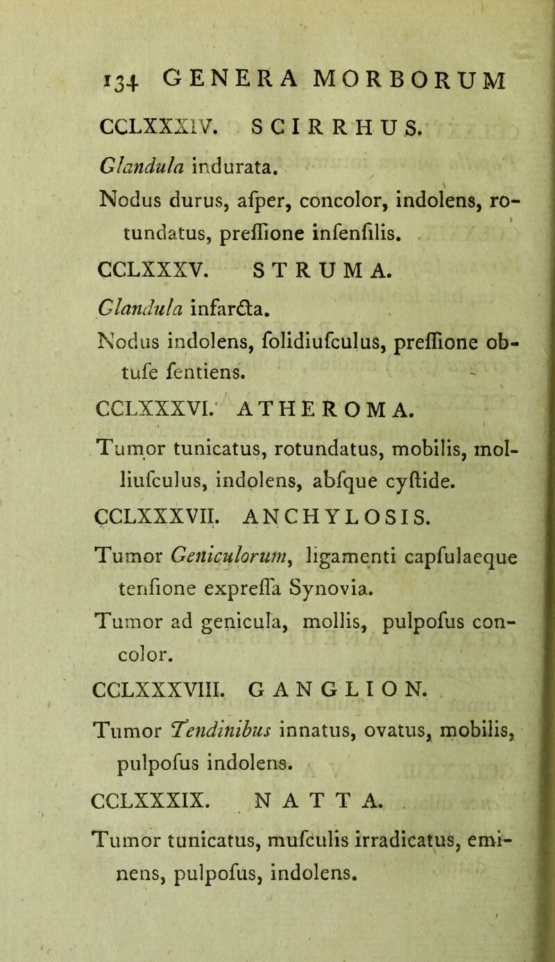 CCLXXXIV. S C I R R H U S. Glandula indurata. s Nodus durus, afper, concolor, indolens, ro- tundatus, preffione infenfilis. . CCLXXXV. STRUMA. Cdandula infardta. Nodus indolens, folidiufculus, preffione ob- tufe fentiens. CCLXXXVI.- ATHEROMA. Tumor tunicatus, rotundatus, mobilis, mol- liufculus, indolens, abfque cyftide. CCLXXXVII. ANCHYLOSIS. Tumor Geniculorum^ ligamenti capfulaeque tenfione expreffa Synovia. Tumor ad genicula, mollis, pulpofus con- color. CCLXXXVIII. GANGLION. Tumor ‘Tendinibus innatus, ovatus, rnobilis, pulpofus indolens. CCLXXXIX. N A T T A. Tumor tunicatus, mufculis irradicatus, emi- nens, pulpofus, indolens.