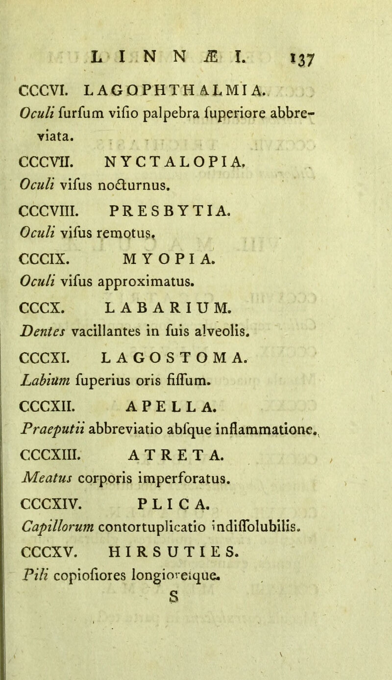 *37 CCCVI. LAGOPHTH A.LMIA. Oculi furfum vifio palpebra fuperiore abbre- viata. CCCVn. NYCTALOPIA, Oculi vifus nodiurnus. CCCVIII. PRESBYTIA. Oculi vifus remotus, CCCIX. MYOPIA. Oculi vifus approximatus. CCCX. L A B A R I U M. Dentes vacillantes in fuis alveolis. CCCXI. LAGOSTOMA. Labium fuperius oris fiffum. CCCXII. A P E L L A. Praeputii abbreviatio abfque inflammationc,, CCCXIII. A T R E T A. Meatus corporis imperforatus, CCCXIV. PLICA. Capillorum contortuplicatio indiflblubilis. CCCXV. HIRSUTIES. Pili copiofiores longioreique. S