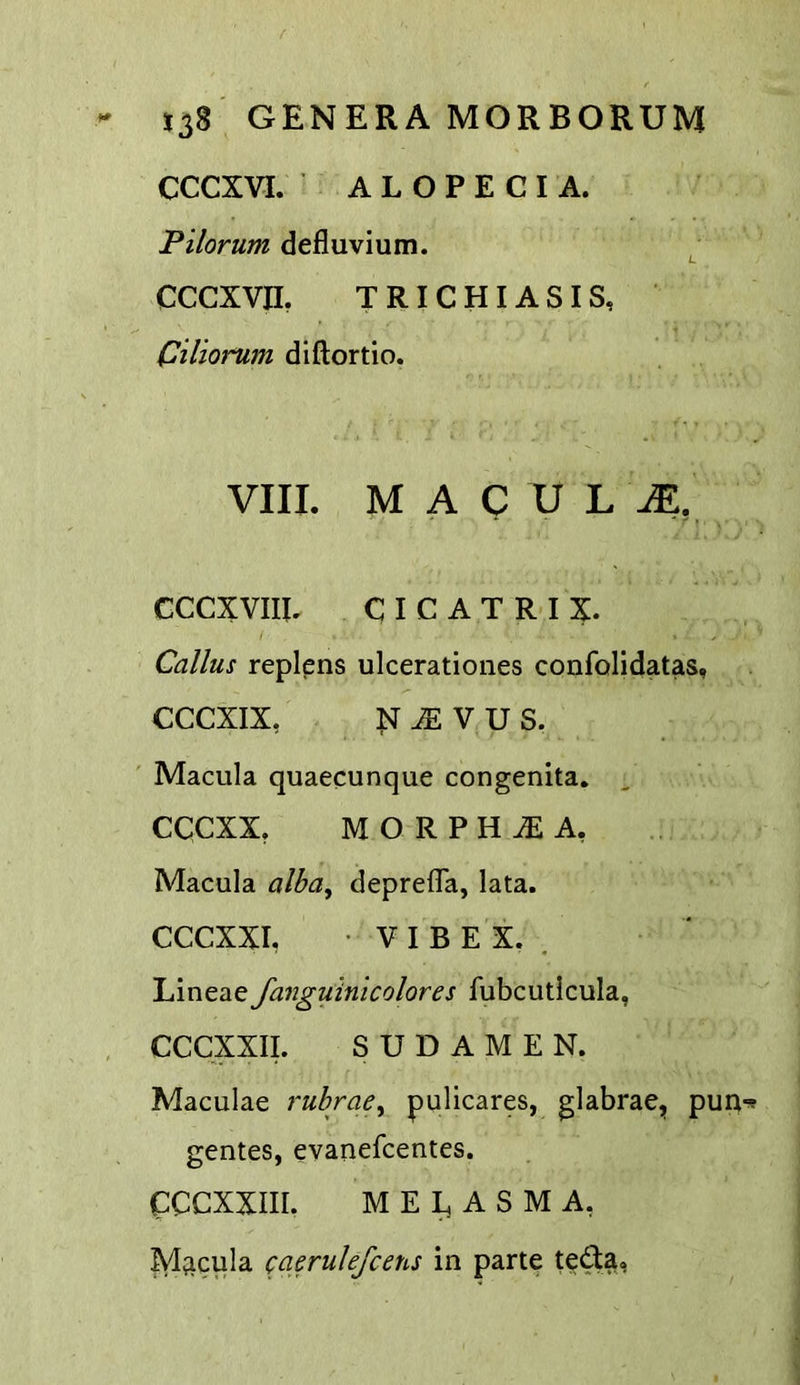 CCCXVI. ALOPECIA. Pilorum defluvium. CCCXVn. TRICHIASIS, Oiliorum diftortio. VIII. M A C U L M, GCCXVIIL CICATRIX. Callus replens ulcerationes confolidatas, CCCXIX, N ^ V U S. Macula quaecunque congenita. cqcxx, MORPHIA, Macula alba, deprelTa, lata. CCCXXI, • V I B E X. . Lineae fanguinicolores fubcutlcula, CCCXXII. S U D A M E N. Maculae ruhrae^ pulicares, glabrae, pun gentes, evanefcentes. CCCXXIII. M E E A S M A, M;icula caerulefcens in parte teda,