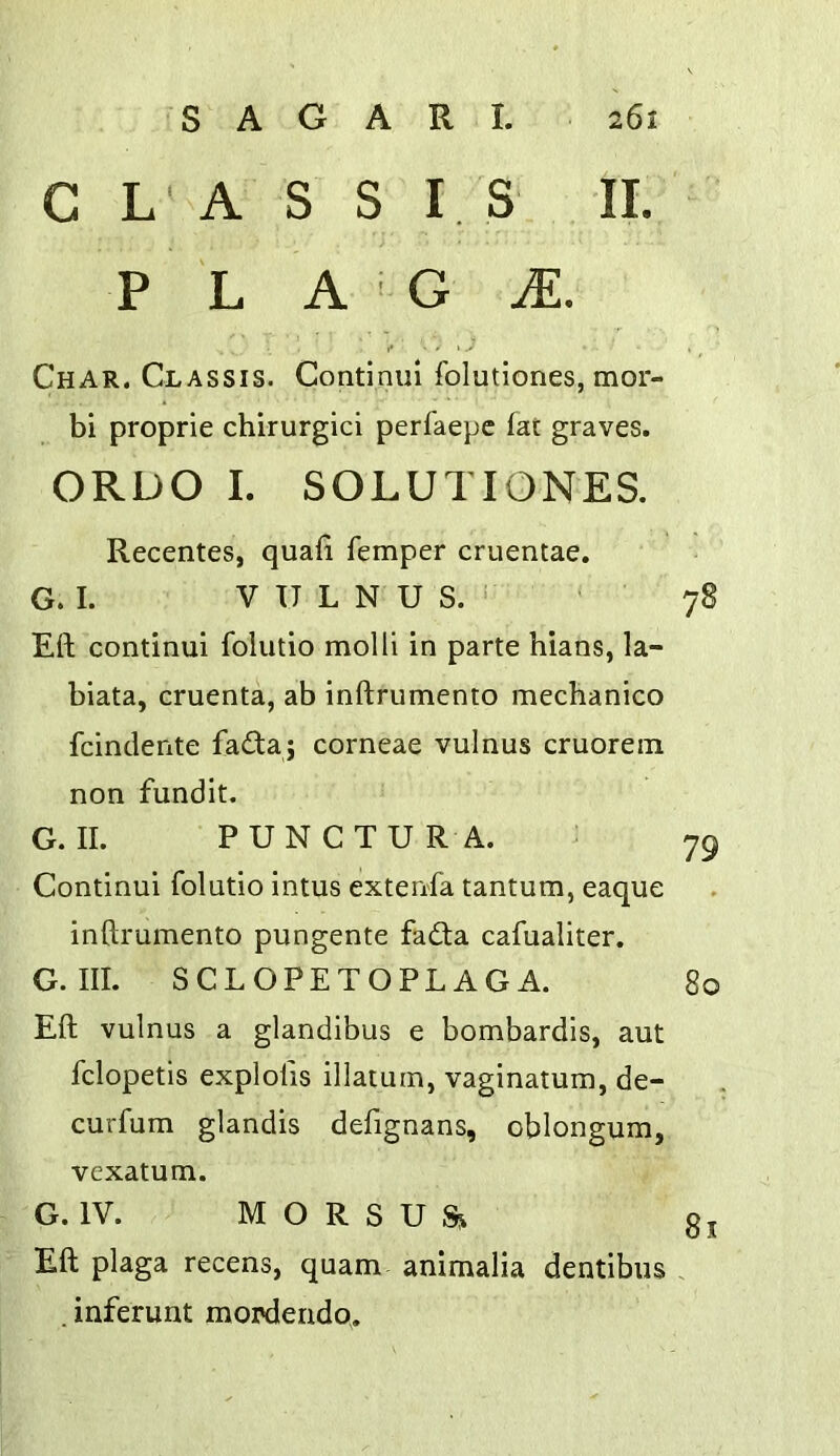 C L ' A S S I S II. P L A G M. f - • \ ^ S ^ Char. Classis. Continiil folutiones, mor- bi proprie chirurglci perfaepc fat graves. ORDO I. SOLUTIONES. Recentes, quafi femper cruentae. G. I. V U L N U S. i ' 78 Eft continui folutio molli in parte hians, la- biata, cruenta, ab inftrumento mechanico fcindente fada j corneae vulnus cruorein non fundit. G. II. PUNCTUR A. 79 Continui folutio intus extenfa tantum, eaque inftrumento pungente fada cafualiter. G. III. SCLOPETOPLAGA. 80 Eft vulnus a glandibus e bombardis, aut fclopetis explolis illatum, vaginatum, de- curfum glandis defignans, oblongum, vexatum. G. IV. M O R S U Si j Eft plaga recens, quam- animalia dentibus . . inferunt moixiendo.