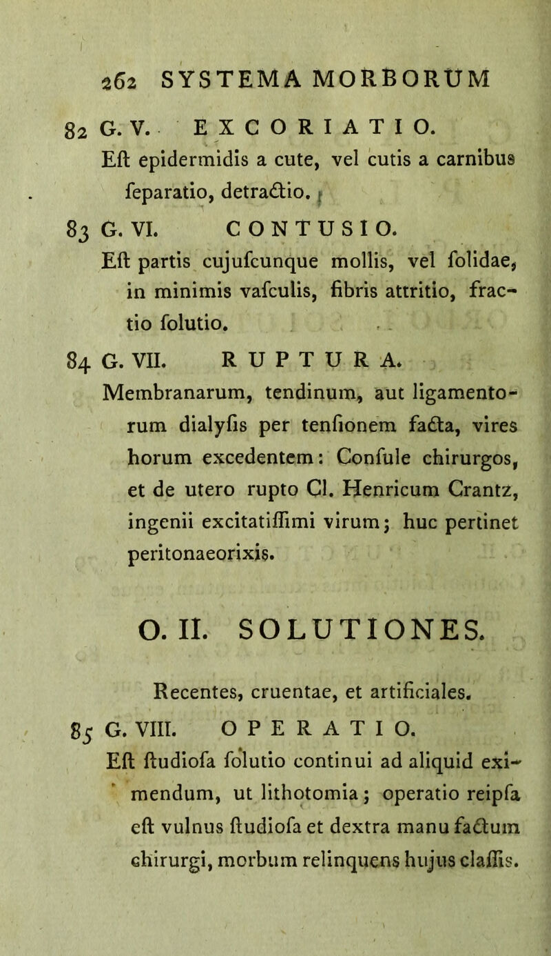 82 G. V. E X C O R I A T I O. Eft epidermidis a cute, vel cutis a carnibus feparatio, detradio. { 83 G. VI. C O N T U S I O. Eft partis cujufcunque mollis, vel folidae, in minimis vafculis, fibris attritio, frac- tio folutio. 84 G. VII. R U P T U R A. Membranarum, tendinum, aut ligamento- rum dialyfis per tenfionem fadta, vires horum excedentem: Confule chirurgos, et de utero rupto Cl. Henricum Grantz, ingenii excitatiflimi virum; hue pertinet peritonaeorixis. O. II. SOLUTIONES. Recentes, cruentae, et artificiales, 85 G. VIII. OPERATIC. Eft ftudiofa folutio continui ad aliquid exi-' mendum, ut lithotomia; operatio reipfa eft vulnus ftudiofa et dextra manu faduin chirurgi, morbiim relinquens hujus claflis.
