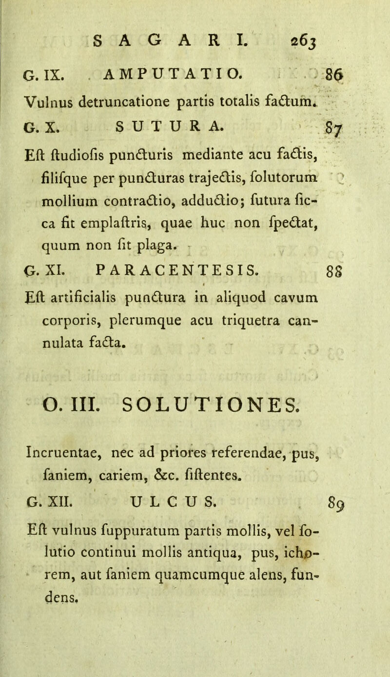 G. IX. . AMPUTATIO. . : 86 Vulnus detruncatione partis totalis factum.. G. X. S U T U R A. ' 87 Eft ftudiofis punduris mediante acu fadis, filifque per punduras trajedis, folutoruin ’ '2 mollium contradio, addudio; futura ftc- ca fit emplaftris, quae hue non fpedat, quum non fit plaga. G.XI. PARACENTESIS. 88 Eft artificialis pundura in aliquod cavum corporis, plerumque acu triquetra can- nulata fada. O. III. SOLUTIONES. Incruentae, nec ad priores referendae, pus, faniem, cariem, &c. fiftentes. G. XII. ULCUS. 89 Eft vulnus fuppuratum partis mollis, vel fo- lutio continui mollis antiqua, pus, ichjp- rem, aut faniem quamcumque alens, fun- dens.