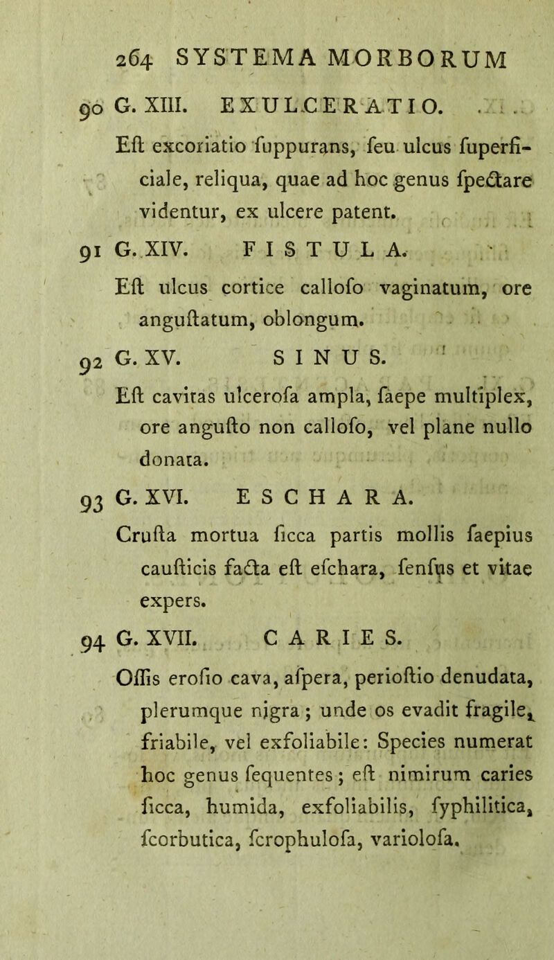 90 G. XIII. EXUL.CE R ATIO. . . Eft excoriatio fuppurans, feu ulcus fuperfi- ciale, reliqua, quae ad hoc genus fpe£tare vldentur, ex ulcere patent. 91 G. XIV. FISTULA. Eft ulcus cortice callofo vaginatum, ore anguftatum, oblonguna. 92 G. XV. SINUS. Eft cavitas ulcerofa ampla, faepe multiplex, ore angufto non callofo, vel plane nullo donaia. 93 G. XVI. E S C H A R A. Crufta mortua ficca partis mollis faepius caufticis fa<fta eft efchara, fenfijis et vitae expers. 94 G. XVII. CARIES. Oflis erofio cava, afpera, perioftio denudata, plerumque njgra; unde os evadit fragile,^ friabile, vel exfoliabile: Species numerat hoc genus fequentes; eft nimirum caries ficca, humida, exfoliabilis, fyphilitica, fcorbutica, fcrophulofa, variolofa.