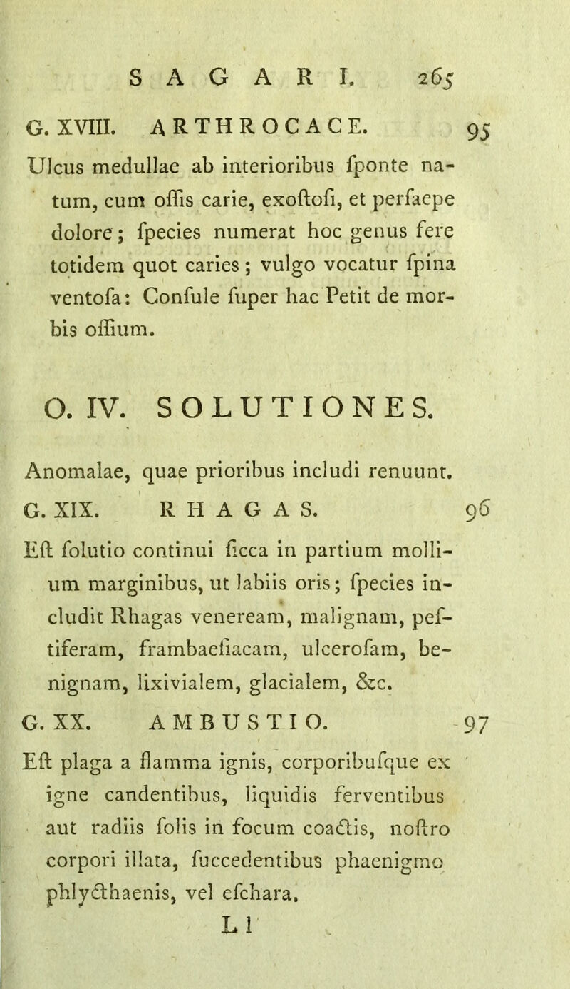 G. XVIII. ARTHROCACE. 95 Ulcus medullae ab interloribus fponte na- tiim, cum offis carie, exoftofi, et perfaepe dolore; fpecies numeral hoc genus fere totidera quot caries; vulgo vocatur fpina ventofa: Confule fuper hac Petit de mor- bis oflium. O. IV. S O L U T I O N E S. Anomalae, quae prioribus includi renuunt. G. XIX. R H A G A S. 96 Eft folutio continui ftcca in partium molli- um marginibus, ut labiis oris; fpecies in- cludit Rhagas veneream, malignam, pef- tiferam, frambaefiacam, ulcerofam, be- nignam, lixivialem, glacialem, &c. G. XX. AMBUSTIO. 97 Eft plaga a flamma ignis, corporibufque ex igne candentibus, liquidis ferventlbus aut radiis fobs in focum coadis, noftro corpori illata, fuccedentibus phaenigmo phlydhaenis, vel efchara. LI