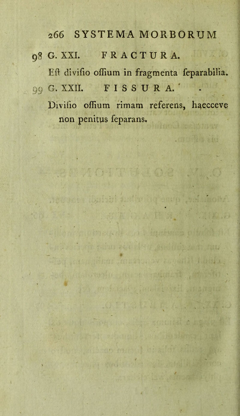 G. XXL FRACTURA. Eft divifio oflium in fragmenta feparabilia. G. XXII. F I S S U R A. ■ Divifto oflium rimam referens, hj^ecceve non penitys feparans.