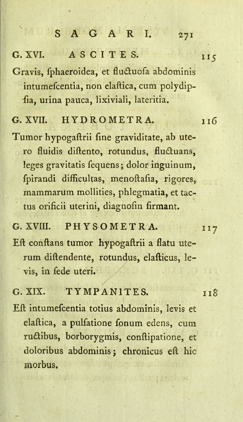G. XVI. ASCITES. 115 Gravis, fphaeroidea, et fluduofa abdominis intumefcentia, non elaftica, cum polydip- dia, urina pauca, lixiviali, lateritia. G. XVII. HYD'ROMETRA. 116 Tumor hypogaftrii fine graviditate, ab ute- ro fluidis diftento, rotundus, fluduans, leges gravitatis fequens; dolor inguinum, fpirandi difficultas, menoftafia, rigores, mammarUm mollities, phlegmatia, et tac- tus orificii uterini, diagnofin firmant. G. XVIII. PHYSOMETRA. 117 Eft conftans tumor hypogaftrii a flatu ute- rum diftendente, rotundus, elafticus, le- vis, in fede uteri. G. XIX. TYMPANITES. iig Eft intumefcentia totius abdominis, levis et elaftica, a pulfatione fonum edens, cum rudibus, borborygmis, conftipatione, et doloribus abdominis; chronicus eft hie morbus.