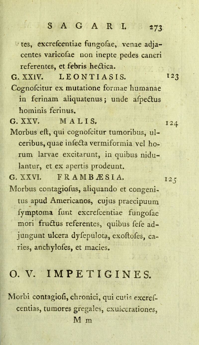 ' tes, excrefcentlae fungofae, venae adja- centes varicofae non inepte pedes cancri referentes, et febris hedica. G. XXIV. LEONTIA3IS. 123 Cognofcitiir ex mutatione formae humanae in ferinam aliquatenus; unde afpedlus hominis ferinus. G. XXV. MALIS. 124 Morbus eft, qui cognofcitur tumoribus, ul- ceribus, quae infe£ta vermiformia vel ho- rum larvae excitarunt, in quibus nidu- lantiir, et ex apertis prodeunt. G. XXVI. FRAMB^SIA. 125 Morbus contagiofus, aliquando et congeni- tus apud Americanos, cujus praecipuuin fymptoma funt excrefcentiae fungofae mori frudus referentes, quibus fefe ad- jungunt ulcera dyfepuloca, exoftofes, ca- ries, anchylofes, et macies. o. V. I M P E T I G I N E S. Morbi contagiofi, chronici, qui cuhs excrd- centias, tumores gregales, exulcerationes, M m