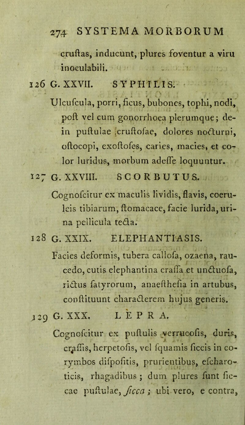 cruftas, inducunt, plures foventur a vim inoculabiii. 126 G. XXVII. SYPHILIS. Ulciifcula, porri, ficus, buboncs, tophi, nodi, poll vel cum gonorrhoea plerumque; de- in puftulae [cruftoi'ae, dolores nodurni, oftocopl, exoftofes, caries, macies, et co- lor lurid us, morbum adefTe loquuntur. 127 G. XXVIII. SCORBUTUS. Cognofcicur ex maculis lividis, flavis, coeru- Icis tibiarum, flomacace, facie lurida, uri- na pellicula teda. 128 G. XXIX. ELEPHANTIASIS. Facies deformis, tubera callofa, ozaena, rau- cedo, cutis elephantina craffa et unduofa, ridus fatyrorum, anaehhefia in artubus, conftituunt charaderem hujus generis. jzg G. XXX, LEPRA. Cognofcitur ex puftulis verrucofis, duris, cr^iffis, herpetofis, vel fquamis ficcis in co- rymbos dirpofitis, prurientibus, efcharo- ticis, rhagadibus ; duin plures funt fic- cae puflulae, Jicca ; iibi vero, e contra,