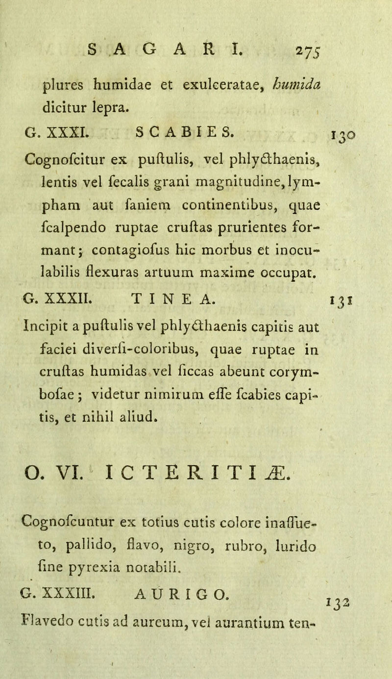 plures humidae et exulceratae, humida dicitur lepra. G. XXXI. SCABIES. Cognofcitur ex puftulis, vel phlydhaenis, lends vel fecalis grani magnitudine,lym- pham aut faniem condnentibus, quae fcalpendo ruptae cruftas prurientes for- mant; contagiofus hie morbus et inocu- labilis flexuras artuum maxirae occupat. G. XXXII. TINEA. Incipit apuftulis vel phlydhaenis capitis aut faciei diverfi-coloribus, quae ruptae in cruftas humidas vel ficcas abeunt corym- bofae ; videtur nimirum efle fcabies capi- tis, et nihil aliud. O. VI.' I c T E R I T I Cognofeuntur ex totius cutis colore inaffue- to, pallido, flavo, nigro, rubro, lurido fine pyrexia notabili. G. XXXIII. A U R I G O. Flavedo cutis ad aureum, vel aurantium ten-