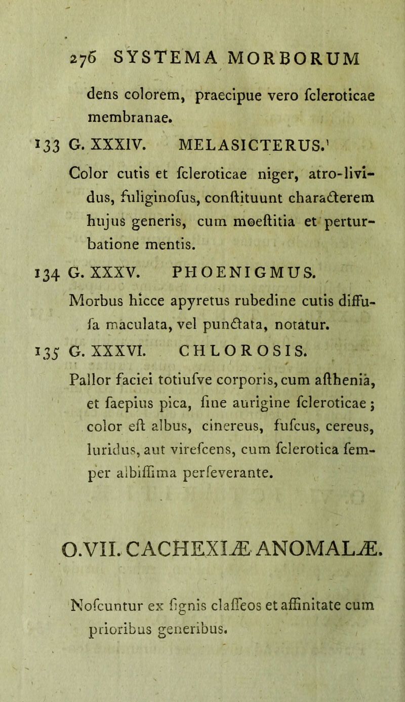 dens colorem, praecipue vero fcleroticae membranae. 133 G. XXXIV. MELASICTERUS.’ Color cutis et fcleroticae niger, atro-livi- dus, fiiliginofus, conftltuunt charadterem hujus generis, cum moeftitia et pertur- batione mentis. 134 G. XXXV. PEIOENIGMUS. Morbus hicce apyretus rubedine cutis difFu- fa maculata, vel pundata, notatur. 135 G. XXXVI. CHLOROSIS. Pallor faciei totiufve corporis, cum afthenia, et faepius pica, fine aurigine fcleroticae j color eft albus, cinereus, fufcus, cereus, luridus, aut virefcens, cum fclerotica fem- per albiffima perfeverante. O.VII. CACHEXIA ANOMALY. Nofcuntur ex fignis claffeos etaffinitate cum pdoribus generibus.