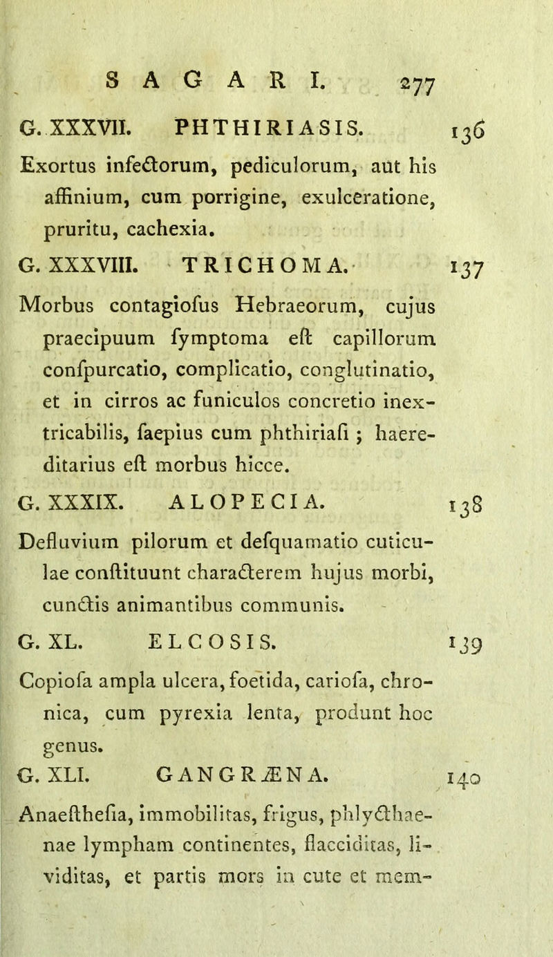 G.XXXVII. PHTHIRIASIS. 136 Exortus infedorum, pediculorum, ailt his affinium, cum porrigine, exulceratione, pruritu, cachexia. G. XXXVIII. TRICHOMA.- 137 Morbus contagiofus Hebraeorum, cujus praecipuum fymptoma eft capillorum confpurcatio, complicatio, conglutinatio, et in cirros ac funiculos concretio inex- tricabilis, faepius cum phthiriafi ; haere- ditarius eft morbus hicce. G. XXXIX. ALOPECIA. 138 Defluvium pilorum et defquamatio cuticu- lae conftituunt charaderem hujiis morbi, cundis animantibus communis. G. XL. EL CO SIS. 139 Copiofa ampla ulcera, foelida, carlofa, chro- nica, cum pyrexia lenta, produnt hoc genus. G. XLI. GANGRiENA. 140 Anaefthefia, immobilltas, frigus, phlydhae- nae lympham continentes, flacciditas, li- viditas, et partis mors in cute et mem-