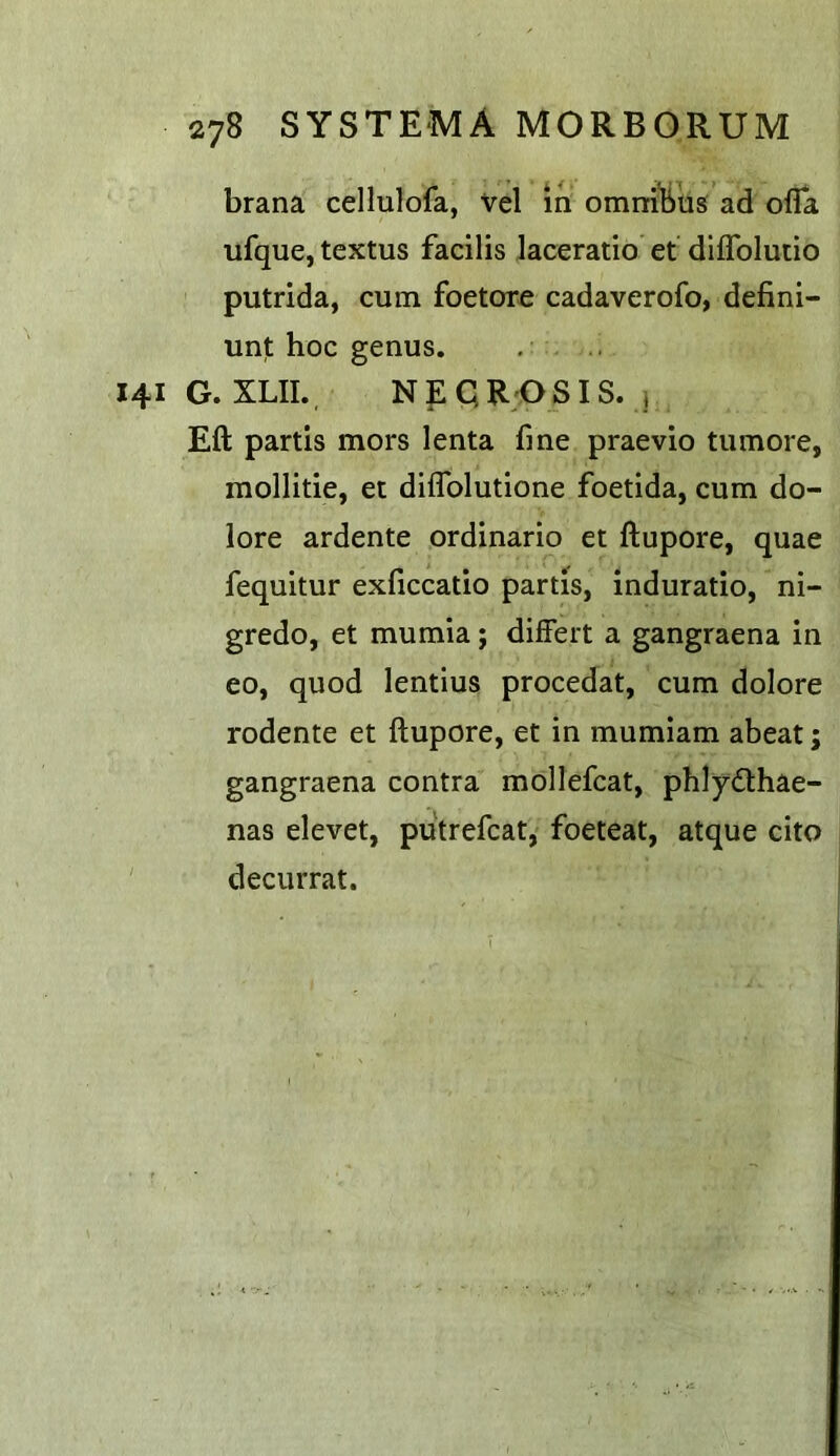 brana cellulofa, vel m omni'bus ad ofla ufque, textus facilis laceratio et diffolutio putrida, cum foetore cadaverofo, defini- unt hoc genus. 141 G. XLII. Np qR;0SIS. j Eft partis mors lenta fme praevio tumore, mollitie, et diflblutione foetida, cum do- lore ardente ordinario et ftupore, quae fequitur exficcatio partis, induratio, ni- gredo, et mumia; differt a gangraena in eo, quod lentlus procedat, cum dolore rodente et ftupore, et in mumiam abeat; gangraena contra mollefcat, phlydlhae- nas elevet, putrefcat, foeteat, atque cito decurrat.