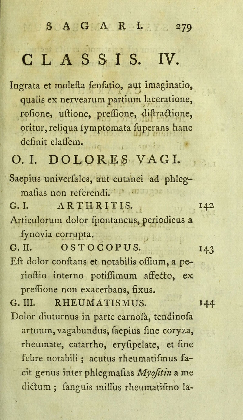 C L A S S I S. IV. Ingrata et molefta fenfatio, aijt imaginatio, qualis ex nervearum partium laceratione, rofione, uftione, preflione, 4iftradione, oritur, reliqua fymptomata fuperans hanc definit claffem. i O. I. DOLOR,ES VAGI. Saepius univerfales, aut cutanei ad phleg- mafias non referendi. ' •“ G. I. ARTHRITIS. 142 Articulorum dolor fpontaneus, periodicus a fynovia corrupta. G. II. OSTO COPUS. 143 Eft dolor conftans et notabilis offium, a pe- rioftio interno potiffimum affedo, ex preflione non exacerbans, fixus. G. III. RHEUMATISMUS. 144 Dolor diuturnus in parte carnofa, tendinofa artuum, vagabundus, faepius fine coryza, rbeumate, catarrho, eryfipelate, et fine febre notabili ; acutus rheumatifmus fa~ cit genus inter phlegmafias Myofitin a me dictum ; fanguis mifliis rheumatifmo la-