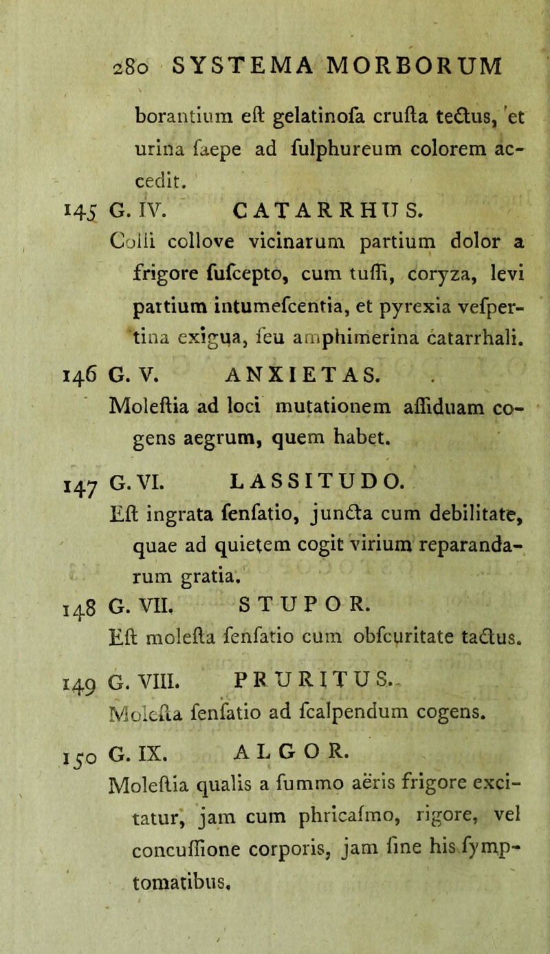 borantium eft gelatinofa crufta tedus, 'et urina faepe ad fulphureum colorem ac- cedlt. 145 G. IV. CATARRHXTS. Coili collove vicinarum partium dolor a frigore fufcepto, cum tufli, coryza, levi partium intumefcentia, et pyrexia vefper- tina exigua, feu amphimerina catarrhali. 146 G.V. ANXIETAS. Moleftia ad loci mutationem afliduam co- gens aegrum, quern habet. 147 G.VI. LASSITUDO. Eft ingrata fenfatio, junda cum debilitate, quae ad quietem cogit virium reparanda- rum gratia. 148G. VIL STUPOR. Eft molefta fenfatio cum obfcuritate tadus. 149 G. VIIL PRURITUS.- Moicfta fenfatio ad fcalpendum cogens. 150 G. IX. ALGO R. Moleftia qualis a fummo aeris frigore exci- tatur, jam cum phricafmo, rigore, vel concuflione corporis, jam fine his fymp- tomatibus.